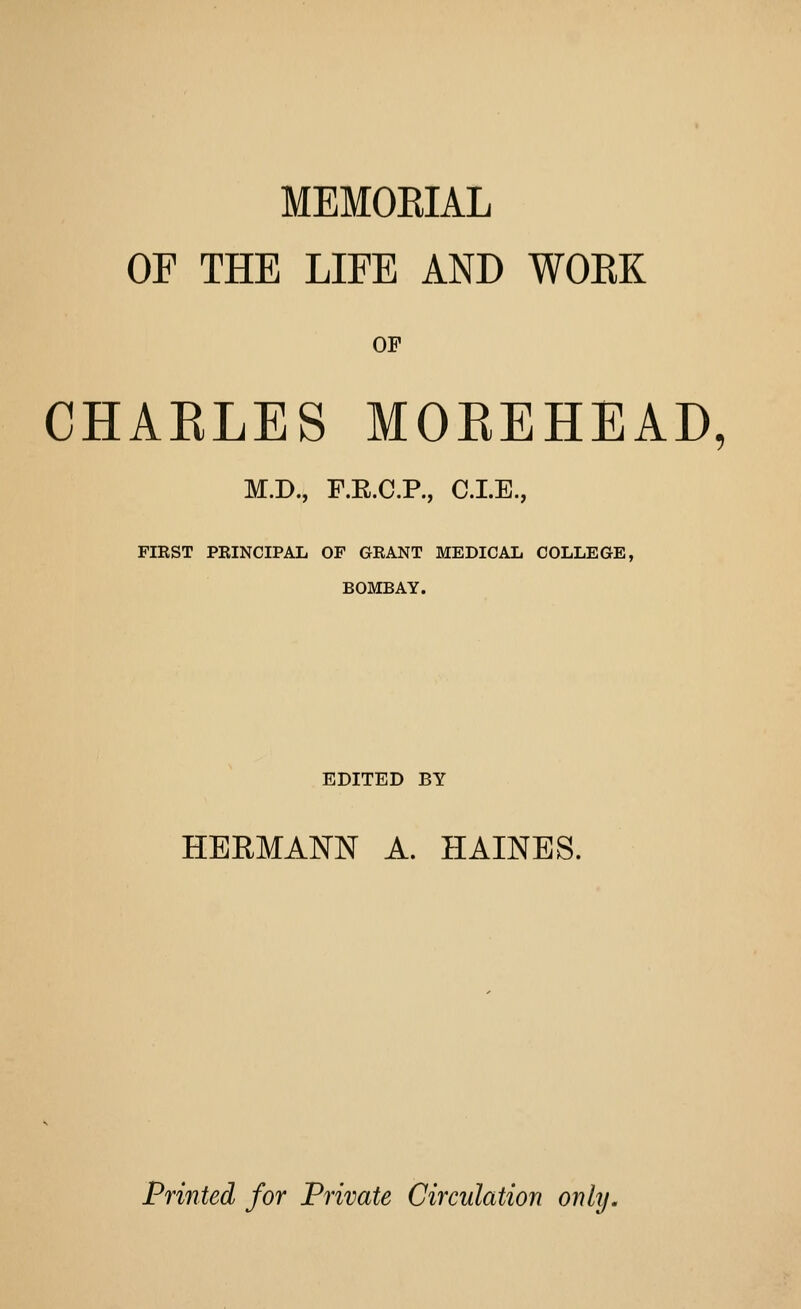 MEMOEIAL OF THE LIFE AND WOKK OF CHAELES MOEEHEAD, M.D., F.E.C.R, CLE., FIKST PEINCIPAL OF GKANT MEDICAL COLLEGE, BOMBAY. EDITED BY HERMANN A. HAINES. Printed for Private Circulation only.