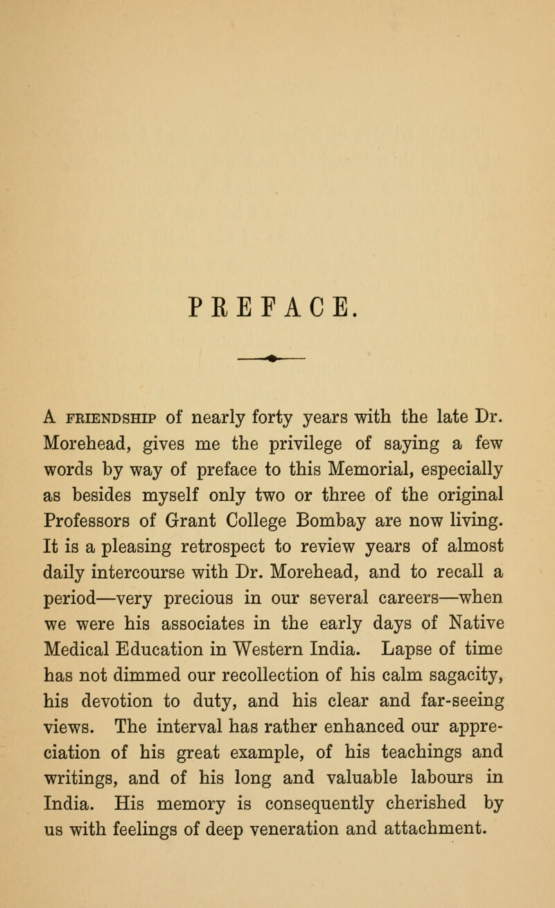 PREPACB. A FRIENDSHIP of nearly forty years with the late Dr. Morehead, gives me the privilege of saying a few words by way of preface to this Memorial, especially as besides myself only two or three of the original Professors of Grant College Bombay are now living. It is a pleasing retrospect to review years of almost daily intercourse with Dr. Morehead, and to recall a period—very precious in our several careers—when we were his associates in the early days of Native Medical Education in Western India. Lapse of time has not dimmed our recollection of his calm sagacity, his devotion to duty, and his clear and far-seeing views. The interval has rather enhanced our appre- ciation of his great example, of his teachings and writings, and of his long and valuable labours in India. His memory is consequently cherished by us with feelings of deep veneration and attachment.