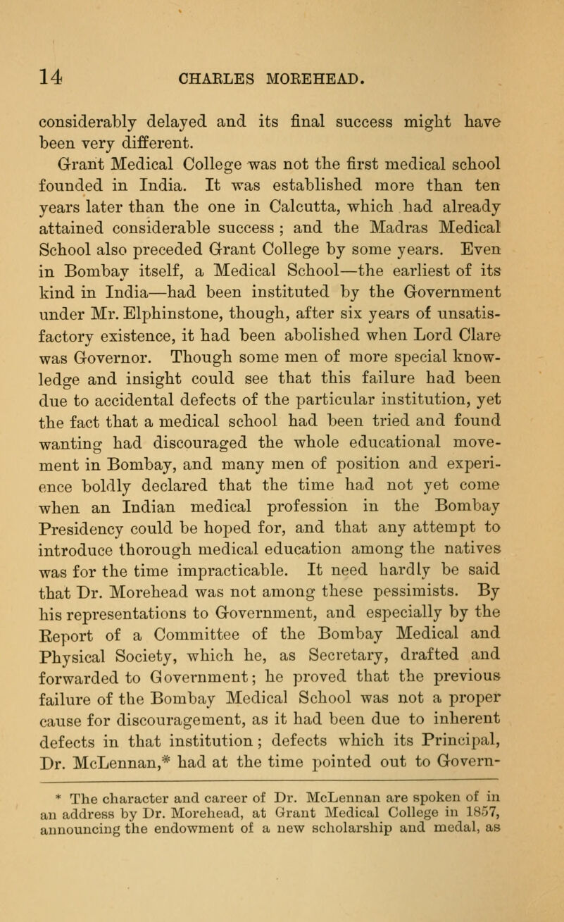 considerably delayed and its final success might have been very different. Grant Medical College was not the first medical school founded in India. It was established more than ten years later than the one in Calcutta, which had already attained considerable success ; and the Madras Medical School also preceded Grant College by some years. Even in Bombay itself, a Medical School—the earliest of its kind in India—had been instituted by the Government under Mr. Elphinstone, though, after six years of unsatis- factory existence, it had been abolished when Lord Clare was Governor. Though some men of more special know- ledge and insight could see that this failure had been due to accidental defects of the particular institution, yet the fact that a medical school had been tried and found wanting had discouraged the whole educational move- ment in Bombay, and many men of position and experi- ence boldly declared that the time had not yet come when an Indian medical profession in the Bombay Presidency could be hoped for, and that any attempt to introduce thorough medical education among the natives was for the time impracticable. It need hardly be said that Dr. Morehead was not among these pessimists. By his representations to Government, and especially by the Report of a Committee of the Bombay Medical and Physical Society, which he, as Secretary, drafted and forwarded to Government; he proved that the previous failure of the Bombay Medical School was not a proper cause for discouragement, as it had been due to inherent defects in that institution ; defects which its Principal, Dr. McLennan,* had at the time pointed out to Govern- * The character and career of Dr. McLennan are spoken of in an address by Dr. Morehead, at Grant Medical College in 1857, announcing the endowment of a new scholarship and medal, as