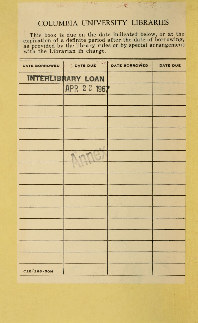 COLUMBIA UNIVERSITY LIBRARIES This book is due on the date indicated below, or at the expiration of a definite period after the date of borrowing:, as provided by the library rules or by special arrangement with the Librarian in charge. DATE BORROWED DATE DUE DATE BORROWED DATE DUE TNTCRDBI lARY LOAN APR 2 2 196: ^ ' '' ', , * ^^ 1 C28/266-50M