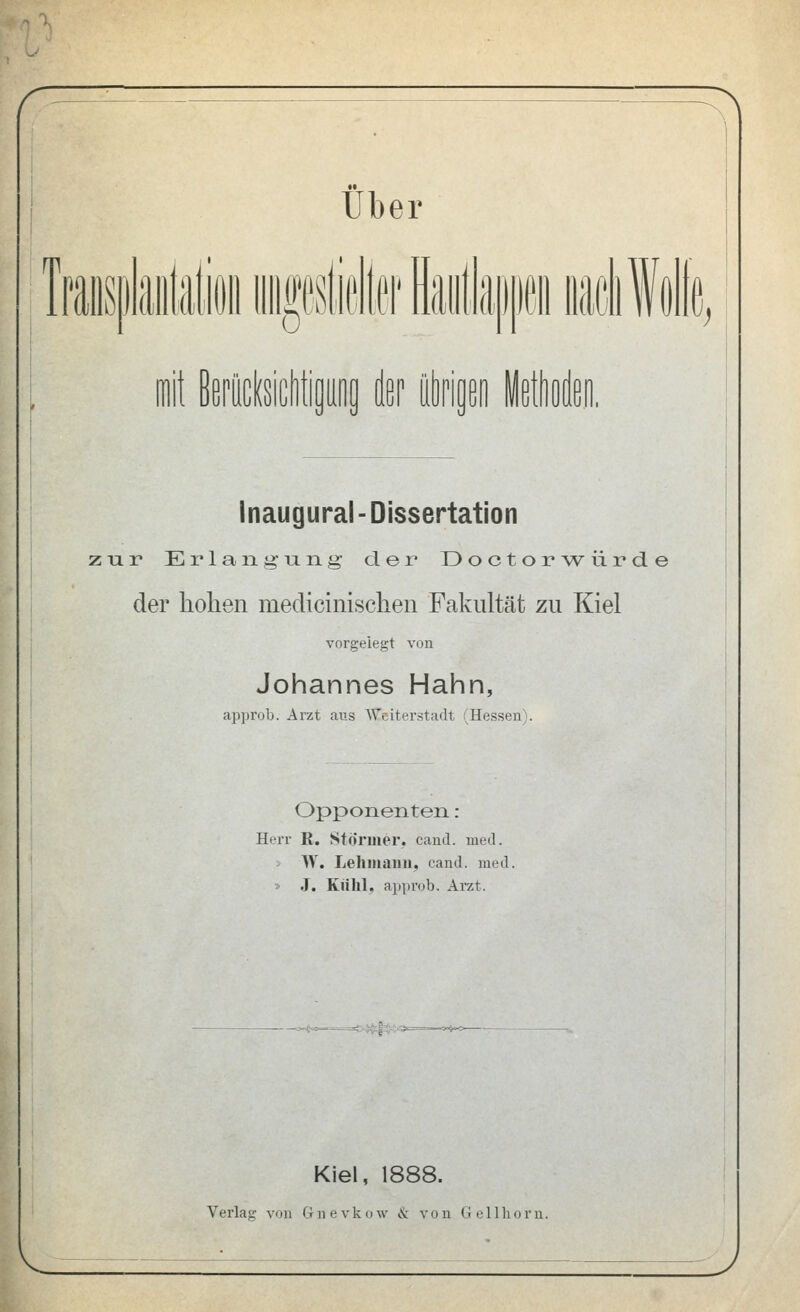 !lSi) pm m % mit BerttcIsicWipog der (iöpipo leWen. Inaugural-Dissertation zur Erlangung der Doctorwürde der hohen medicinischeii Fakultät zu Kiel vorgelegt von Johannes Hahn, approb. Arzt aus Weiterstadt (Hessen). Opponenten : Herr K. Stornier, cand. med. > Vf. Lehmann, cand. med. » J. Kiihl, approb. Arzt. Kiel, 1888.