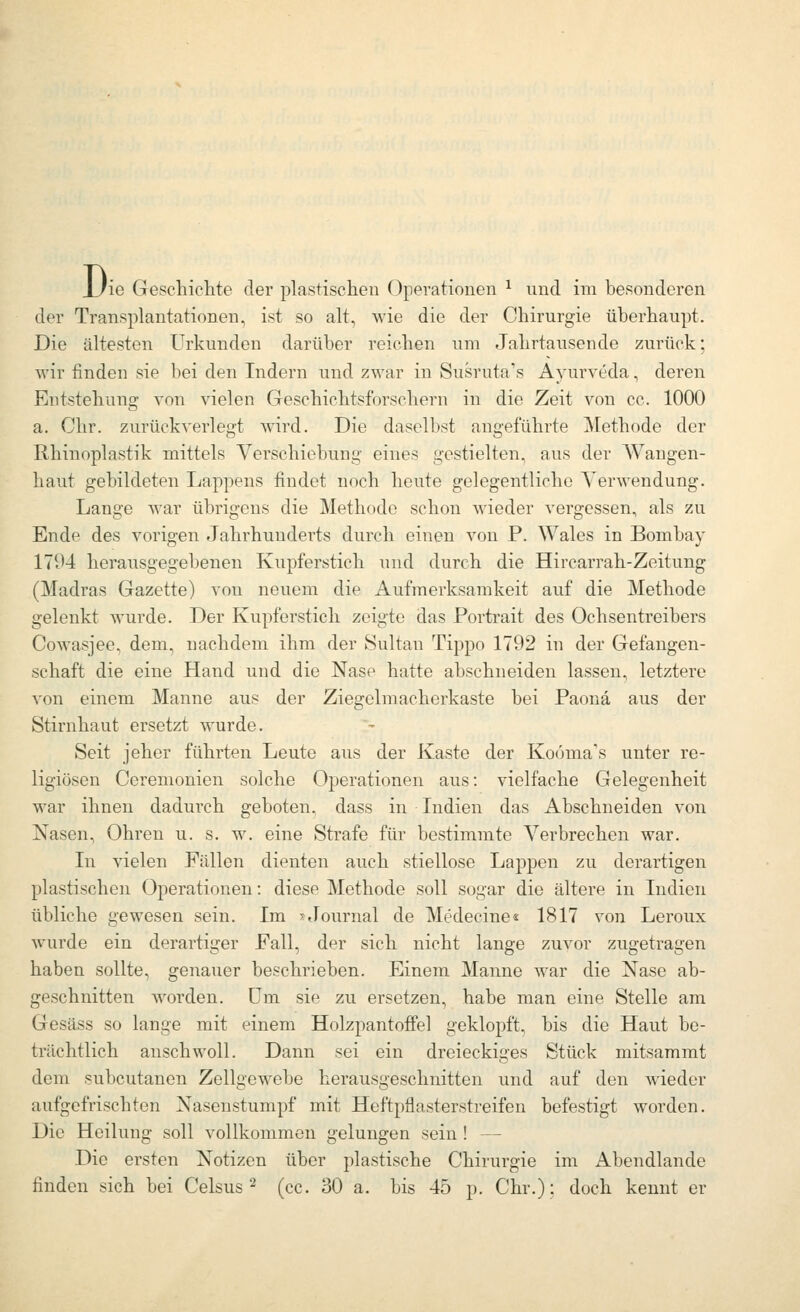 Di 'ie Geschichte der plastischen Operationen ^ und im besonderen der Transplantationen, ist so alt, wie die der Chirurgie überhaupt. Die ältesten Urkunden darüber reichen um Jahrtausende zurück: wir finden sie bei den Indern und zwar in Susruta's Ayurveda, deren Entstehung von vielen Geschichtsforschern in die Zeit von cc. 1000 a. Chr. zurückverlegt wird. Die daselbst angeführte Methode der Rhinoplastik mittels Verschiebung eines gestielten, aus der Wangen- haut gebildeten Lappens findet noch heute gelegentliche Verwendung. Lange war übrigens die Methode schon wieder vergessen, als zu Ende des vorigen Jahrhunderts durch einen von P. Wales in Bombay 17U4 herausgegebenen Kupferstich und durch die Hircarrah-Zeitung (Madras Gazette) von neuem die Aufmerksamkeit auf die Methode gelenkt wurde. Der Kupferstich zeigte das Portrait des Ochsentreibers Cowasjee, dem, nachdem ihm der Sultau Tippo 1792 in der Gefangen- schaft die eine Hand und die Nase hatte abschneiden lassen, letztere von einem Manne aus der Ziegelmacherkaste bei Paonä aus der Stirnhaut ersetzt wurde. Seit jeher führten Leute aus der Kaste der Kooma's unter re- ligiösen Ceremonien solche Operationen aus: vielfache Gelegenheit war ihnen dadurch geboten, dass in Indien das Abschneiden von Nasen, Ohren u. s. w. eine Strafe für bestimmte Verbrechen war. In vielen Fällen dienten auch stiellose Lappen zu derartigen plastischen Operationen: diese Methode soll sogar die ältere in Indien übliche gewesen sein. Im '^tlournal de Medecine« 1817 von Leroux wurde ein derartiger Fall, der sich nicht lange zuvor zugetragen haben sollte, genauer beschrieben. Einem Manne war die Nase ab- geschnitten worden, um sie zu ersetzen, habe man eine Stelle am Gesäss so lange mit einem Holzpantoffel geklopft, bis die Haut be- trächtlich anschwoll. Dann sei ein dreieckiges Stück mitsammt dem subcutanen Zellgewebe herausgeschnitten und auf den wieder aufgefrischten Nasenstumpf mit Heftpflasterstreifen befestigt worden. Die Heilung soll vollkommen gelungen sein! — Die ersten Notizen über plastische Chirurgie im Abendlande finden sich bei Celsus'^ (cc. 30 a. bis 45 p. Chr.); doch kennt er