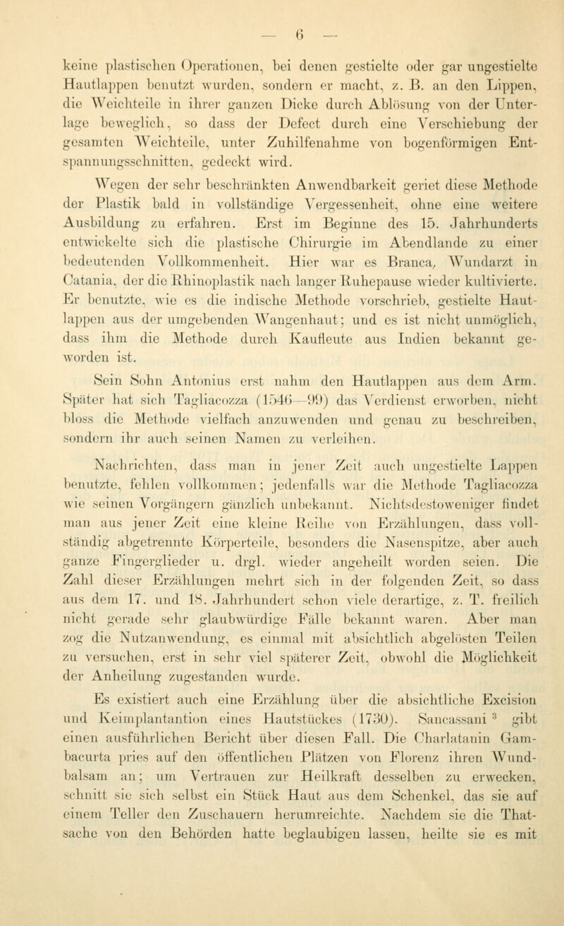 keine plastischen Operationen, bei denen gestielte oder gar ungestielte Hautlappcn benutzt wurden, sondern er macht, /. B. an den Lippen, die Weichteile in ihrer gauz-cn Dicke durch Abbisung von der Unter- lage beweglich, so dass der Defect durch eine Verschiebung der gesamten Weichteile, unter Zuhilfenahme von bogenförmigen Ent- spanuungsschnittcn, gedeckt wird. Wegen der sehr beschränkten Anwendbarkeit geriet diese Methode der Plastik bald in vollständige Vergessenheit, ohne eine weitere Ausbildung zu erfahren. Erst im Beginne des 15. Jahrhunderts entwickelte sich die plastische Chirurgie im Abendlande zu einer bedeutenden Vollkommenheit. Hier war es Branca, Wundarzt in Catania, der die Rhinoplastik nach langer Ruhepause wieder kultivierte. Er benutzte, wie es die indische Methode vorschrieb, gestielte Haut- lappen aus der umgebenden Wangeuhaut; und es ist nicht unmöglich, dass ihm die Methode durch Kaufleute aus Indien bekannt ge- worden ist. Sein 8ohn Antonius erst nahm den Hautlappen aus dem Arm. Später hat sich Tagliacozza (1546—99) das Verdienst erworben, nicht bloss die Methode vielfach anzuwenden und genau zu beschreiben, sondern ihr auch seinen Namen zu verleihen. Nachrichten, dass man in jener Zeit auch ungestielte Lappen benutzte, fehlen vollkommen; jedenfalls war die Methode Tagliacozza wie seinen Vorgängern gänzlich unbekannt. Nichtsdestoweniger findet man aus jener Zeit eine kleine Reihe von Erzählungen, dass voll- ständig abgetrennte Kör2:)erteile, besonders die Nasenspitze, aber auch ganze Fingerglieder u. drgl. wieder angeheilt worden seien. Die Zahl dieser Erzählungen mehrt sich in der folgenden Zeit, so dass aus dem 17. und 18. Jahrhundert schon viele derartige, z. T. freilich nicht gerade sehr glaubwürdige Fälle bekannt waren. Aber man zog die Nutzanwendung, es einmal mit absichtlich abgelösten Teilen za versuchen, erst in sehr viel späterer Zeit, obwohl die Möglichkeit der Anheilung zugestanden wurde. Es existiert auch eine Erzählung über die absichtliche Excision und Keimplantantion eines Hautstückes (1730). Sancassani ^ gibt einen ausführlichen Bericht über diesen Fall. Die Charlatanin Gam- bacurta pries auf den öffentlichen Plätzen von Florenz ihren AVund- balsam an; um Vertrauen zur Heilkraft desselben zu erwecken, schnitt sie sich selbst ein Stück Haut aus dem Schenkel, das sie auf einem Teller den Zuschauern herumreichte. Nachdem sie die That- sache von den Behörden hatte beglaubigen lassen, heilte sie es mit