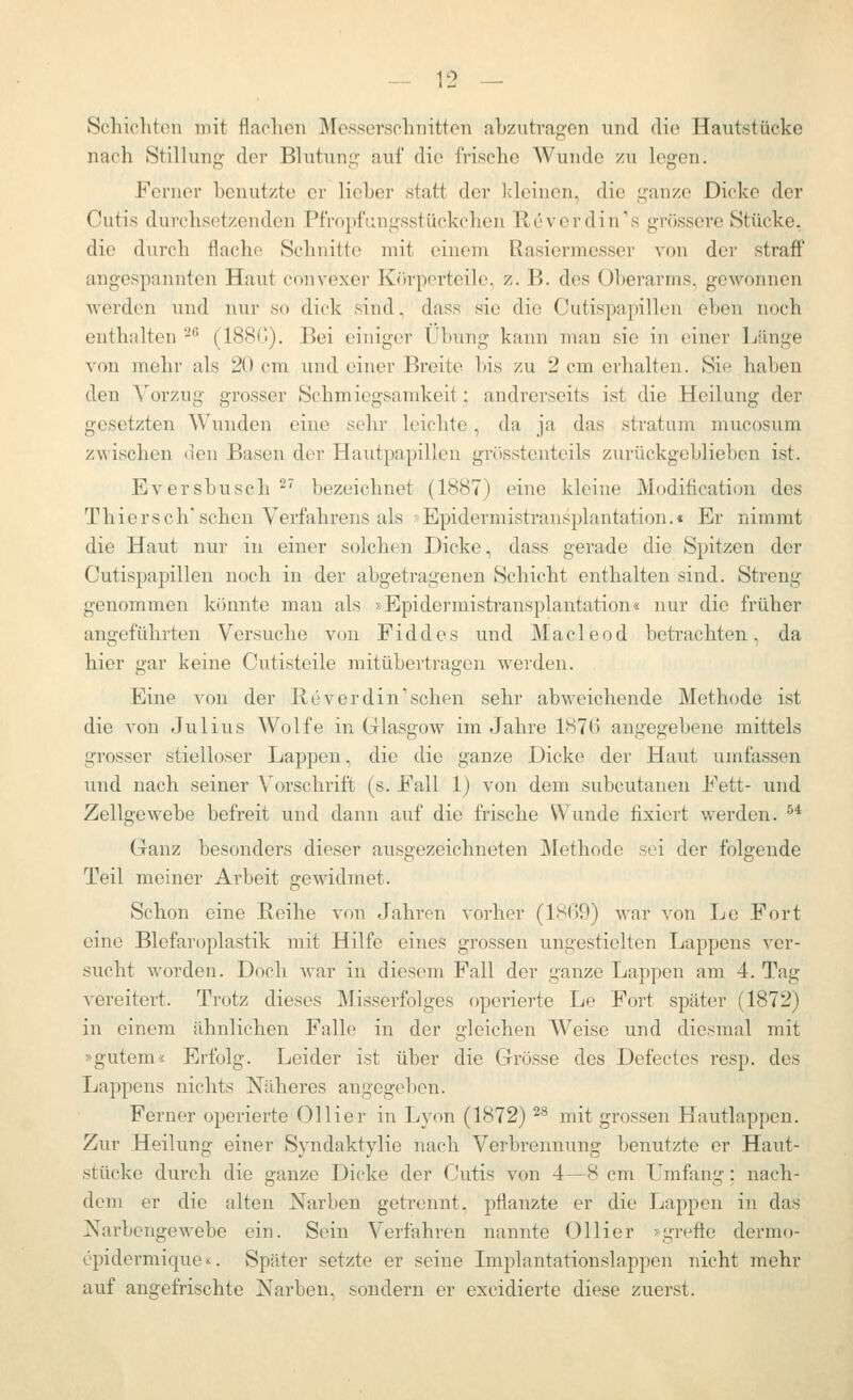 Schicliton mit flaclicn Mcsscrschnittcn abzutragen und dio Hautstücke nach Stillung der Blutung auf die frische Wunde zu legen. Ferner benutzte er lieber statt der Ideinen, die ganze Dicke der Cutis durchsetzenden Pfropfungsstückchen E,everdin''s grössere Stücke, die durch flache Schnitte mit einem Rasiermesser von der straff angespannten Haut convexer Körporteile, z.B. des Oberarms, gewonnen werden und nur so dick sind, dass sie dio Cutispapillen eben noch enthalten -''' (188(>). Bei einiger Übung kann mau sie in einer Ijünge von mehr als 20 cm und einer Breite l)is zu 2 cm erhalten. Sie haben den A'orzug grosser Schmiegsamkeit; andrerseits ist die Heilung der gesetzten Wunden eine sehr leichte, da ja das Stratum mucosum zwischen den Basen der Hautpapillen grösstenteils zurückgeblieben ist. Eversbusch ^^ bezeichnet (1887) eine kleine Modification des Th ie r s c h' sehen Verfahrens als • Epidermistransplantation.« Er nimmt die Haut nur in einer solchen Dicke, dass gerade die Spitzen der Cutispapillen noch in der abgetragenen Schicht enthalten sind. Streng genommen könnte man als »Epidermistransplantation« nur die früher angeführten Versuche von Fiddes und Macleod betrachten, da hier gar keine Cutisteile mitübertragen werden. Eine von der Reverdin'sehen sehr abweichende Methode ist die von Julius Wolfe in Glasgow im Jahre 187(3 angegebene mittels grosser stielloser Lappen, die die ganze Dicke der Haut umfassen und nach seiner Vorschrift (s. Fall 1) von dem subcutanen Fett- und Zellgewebe befreit und dann auf die frische Wunde fixiert werden. ^* Ganz besonders dieser ausgezeichneten Methode sei der folgende Teil meiner Arbeit gewidmet. Schon eine Reihe von Jahren vorher (18G9) war von Lo Fort eine Blefaroplastik mit Hilfe eines grossen ungestielten Lappens ver- sucht worden. Doch war in diesem Fall der ganze Lappen am 4. Tag vereitert. Trotz dieses Misserfolges operierte Le Fort später (1872) in einem ähnlichen Falle in der gleichen Weise und diesmal mit »gutem« Erfolg. Leider ist über die Grösse des Defectes resp. des Lappens nichts Näheres angegeben. Ferner operierte Ollier in Lyon (1872) ^^ mit grossen Hautlappen. Zur Heilung einer Syndaktylie nach Verbrennung benutzte er Haut- stücke durch die ganze Dicke der Cutis von 4—8 cm Umfang; nach- dem er die alten Narben getrennt, pflanzte er die Lappen in das Narbengewebe ein. Sein Verfahren nannte Ollier »grefte dermo- epidermique«. Später setzte er seine Implantationslappen nicht mehr auf angefrischte Narben, sondern er excidierte diese zuerst.