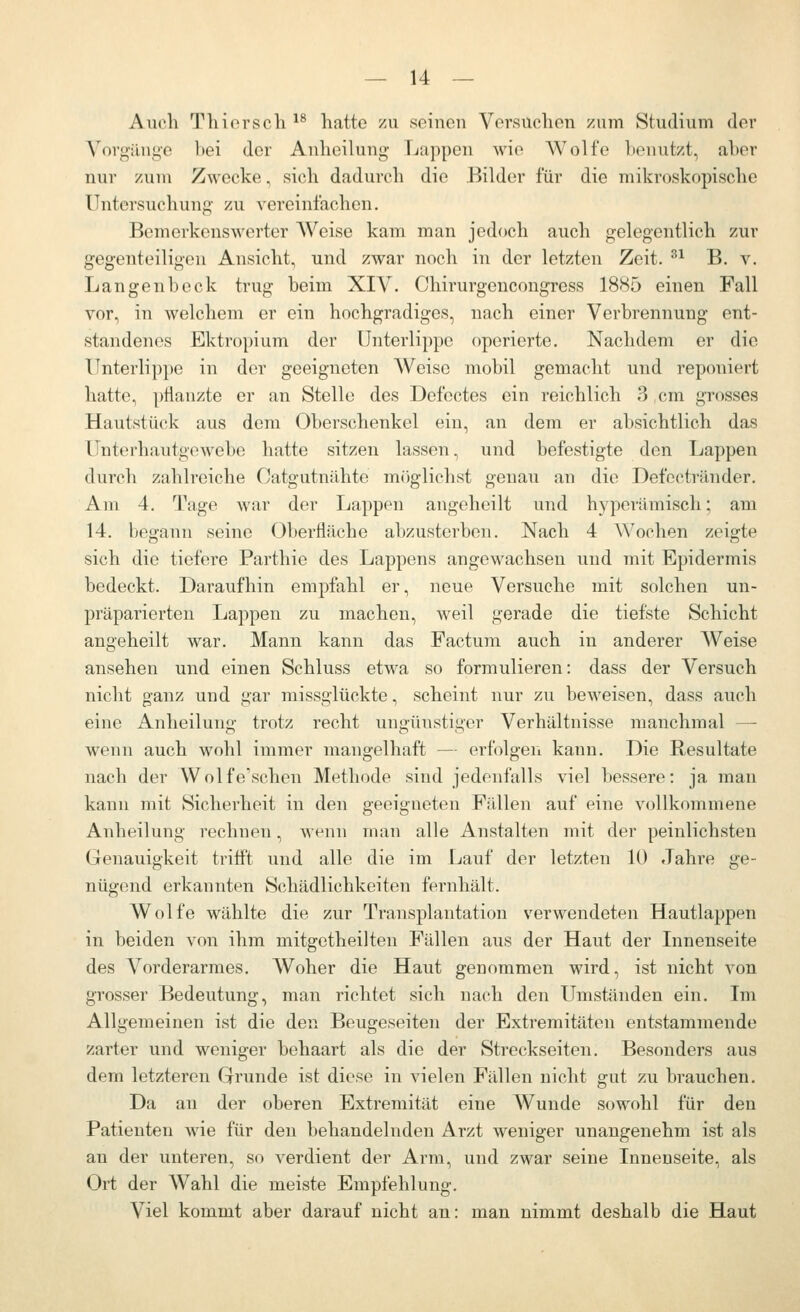 Auch Thiorsch ^^ hatte zu seiucn Vorsuchen zum Studium der Vovgilnye bei der Anheilung Lappen wie Wolfe benutzt, aber nur zum Zwecke, sich dadurch die Bilder für die mikroskopische Untersuchung zu vereinfachen. Bemerkenswerter Weise kam man jedoch auch gelegentlich zur gegenteiligen Ansicht, und zwar noch in der letzten Zeit. ^^ B. v. Langenbeck trug beim XIV. Chirurgencongress 1885 einen Fall vor, in welchem er ein hochgradiges, nach einer Verbrennung ent- standen(^s Ektropium der Unterlippe operierte. Nachdem er die Unterlippe in der geeigneten Weise mobil gemacht und reponiert hatte, pflanzte er an Stelle des Defectes ein reichlich 3 cm grosses Hautstück aus dem Oberschenkel ein, an dem er absichtlich das Unterhautgewebe hatte sitzen lassen, und befestigte den Lappen durch zahlreiche Catgutnähte möglichst genau an die Defoctränder. Am 4. Tage war der Lappen angeheilt und hyperämisch; am 14. begann seine Oberfläche abzusterben. Nach 4 \\^ochen zeigte sich die tiefere Parthie des Lappens angewachsen und mit Epidermis bedeckt. Daraufhin empfahl er, neue Versuche mit solchen un- präparierten Lappen zu machen, weil gerade die tiefste Schicht angeheilt war. Mann kann das Factum auch in anderer Weise ansehen und einen Schluss etwa so formulieren: dass der Versuch nicht ganz und gar missgiückte, scheint nur zu beweisen, dass auch eine Anheilung trotz recht ungünstiger Verhältnisse manchmal — wenn auch wohl immer mangelhaft — erfolgen kann. Die Resultate nach der Wolfe'schen Methode sind jedenfalls viel bessere: ja man kann mit Sicherheit in den geeigneten Fällen auf eine vollkommene Anheilung rechnen, wenn man alle Anstalten mit der peinlichsten Genauigkeit trifft und alle die im Lauf der letzten 10 Jahre ge- nügend erkannten Schädlichkeiten fernhält. Wolfe wählte die zur Transplantation verwendeten Hautlappen in beiden von ihm mitgetheilten Fällen aus der Haut der Innenseite des Vorderarmes. Woher die Haut genommen wird, ist nicht von grosser Bedeutung, man richtet sich nach den Umständen ein. Im Allgemeinen ist die den Beugeseiten der Extremitäten entstammende zarter und weniger behaart als die der Streckseiten. Besonders aus dem letzteren Grunde ist diese in vielen Fällen nicht gut zu brauchen. Da an der oberen Extremität eine Wunde sowohl für den Patienten wie für den behandelnden Arzt weniger unangenehm ist als an der unteren, so verdient der Arm, und zwar seine Innenseite, als Ort der Wahl die meiste Empfehlung. Viel kommt aber darauf nicht an: man nimmt deshalb die Haut