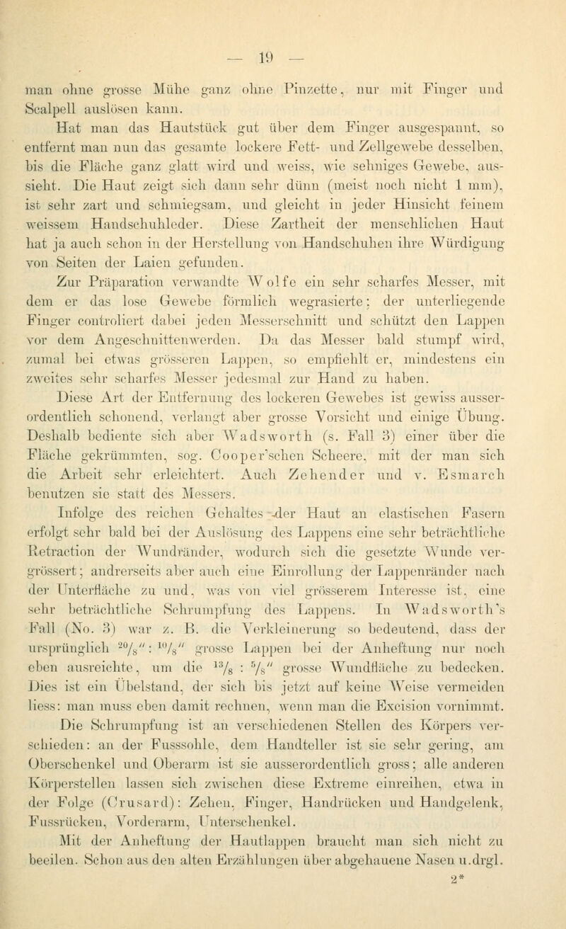 man ohne grosse Mühe ganz ohne Pinzette, nur mit Finger und Scalpell auslösen kann. Hat man das Hautstück gut über dem Finger ausgespannt, so entfernt man nun das gesamte lockere Fett- und Zellgewebe desselben, bis die Fläche ganz glatt wird und weiss, wie sehniges Gewebe, aus- sieht. Die Haut zeigt sich dann sehr dünn (meist noch nicht 1 mm), ist sehr zart und schmiegsam, und gleicht in jeder Hinsicht feinem weissem Handschuhleder. Diese Zartheit der menschlichen Haut hat ja auch schon in der Herstellung von Handschuhen ihre Würdigung von Seiten der Laien gefunden. Zur Präparation verwandte Wolfe ein sehr scharfes Messer, mit dem er das lose Gewebe förmlich wegrasierte: der unterliegende Finger controliert dabei jeden Messerschnitt und schützt den Lappen vor dem Angeschnittenwerden. Da das Messer bald stumpf ^^'ird, zumal bei etwas grösseren Lappen, so empfiehlt er, mindestens ein zweites sehr scharfes Messer jedesmal zur Hand zu haben. Diese Art der Entfernung des lockeren Gewebes ist gewiss ausser- ordentlich schonend, verlangt aber grosse Vorsicht und einige Übung. Deshalb bediente sich aber Wadsworth (s. Fall 3) einer über die Fläche gekrümmten, sog. Cooper'schen Scheere, mit der man sich die Arbeit sehr erleichtert. Auch Zehender und v. Esmarch benutzen sie statt des Messers. Infolge des reichen Gehaltes -^er Haut an elastischen Fasern erfolgt sehr bald bei der Auslosung des Lappens eine sehr beträchtliche Retraction der Wundränder, wodurch sich die gesetzte Wunde ver- grössert; andrerseits al^er auch eine Einrollung der Lappenränder nach der Unterfläche zu und, was von viel grösserem Interesse ist, eine sehr beträchtliche Schrumpfung des Lappens. In Wadsworth's Fall (No. 3) war z. B. die Verkleinerung so bedeutend, dass der ursprünglich '^^/^: ^/s grosse Lappen bei der Anheftung nur noch eben ausreichte, um die ^^s ■ 'Vs grosse Wundfläche zu bedecken. Dies ist ein Übelstand, der sich bis jetzt auf keine AVeise vermeiden Hess: man muss eben damit rechnen, wenn man die Excision vornimmt. Die Schrumpfung ist an verschiedenen Stellen des Körpers ver- schieden : an der Fusssohle, dem Handteller ist sie sehr gering, am Überschenkel und Oberarm ist sie ausserordentlich gross; alle anderen Körperstellen lassen sich zAvischen diese Extreme einreihen, etwa in der Folge (Crusard): Zehen, Finger, Handrücken und Handgelenk, Fussrücken, Vorderarm, Unterschenkel. Mit der Anheftung der Hautlappen braucht mau sich nicht zu beeilen. Schon aus den alten Erzählungen über abgehauene Nasen u.drgl. 2*