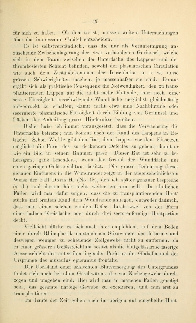 für sich zu haben. Ob dem so ist, müssen weitere Untersuchungen über das interessante Capitel entscheiden. Es ist selbstverständlich, dass die nur als Verunreinigung an- zusehende Zwischeulagerung der etwa vorhandenen Gerinnsel, welche sich in dem Raum zwischen der Unterfläche des I^appens und der thrombosierten Schicht befinden, sowohl der plasmatischen Circulation wie auch dem Zustandekommen der Inosculation u. s. w. umso grössere Schwierigkeiten machen, je massenhafser sie sind. Daraus ergibt sich als praktische Consequenz die Notwendigkeit, den zu trans- plantierenden Lappen auf die nicht mehr blutende, nur noch eine- seröse Flüssigkeit ausschwitzende Wundtiäche möglichst gleichmässig aufgedrückt zu erhalten, damit nicht etwa eine Nachblutung oder secernierte plasmatische Flüssigkeit durch Bildung von Gerinnsel und Lücken der Anheilung grosse Hindernisse bereiten. Bisher habe ich immer vorausgesetzt, dass die Verwachsung die Untertiäche betreffe; nun kommt noch der Band des Lappens in Be- tracht. Schon Wolfe gibt den Rat, dem Lappen vor dem Einsetzen möglichst die Form des zu deckenden Defectes zu geben, damit er wie ein Bild in seinen Rahmen passe. Dieser Rat ist sehr zu be- herzigen, ganz besonders, wenn der Grund der Wundfläche nur einen geringen Gefässreichtum besitzt. Die grosse Bedeutung dieses genauen Einfügens in die Wundränder zeigt in der augenscheinlichsten Weise der Fall Doris H. (No. l>t), den ich später genauer bespreche (s. d.) und darum hier nicht weiter erörtern will. In ähnlichen Fällen wird man dafür sorgen, dass die zu transplantiereuden Haut stücke mit breitem Rand dem Wundraude anliegen, entweder dadurch, dass man einen solchen runden Defect durch zwei von der Form einer halben Kreisfläche oder durch diei sectorenförmige Hautpartien deckt. Vielleicht dürfte es sich auch hier empfehlen, auf dem Boden einer durch Rhinoplastik entstandenen Stirnwunde das fettarme und deswegen weniger zu scheuende Zellgewebe nicht zu entfernen, da es einen grösseren Gefässreichtum besitzt als die blutgefässarme faserige Aussenschicht des unter ihm liegenden Periostes der Glabella und der Ursprünge des musculus epicranius frontalis. Der Ubelstand einer schlechten Blutversorgung des Untergrundes findet sich auch bei alten Geschwüren, die von Narbengewebe durch- zogen und umgeben eind. Hier wird man in manchen Fällen gemitigt sein, das gesamte narbige Gewebe zu excidieren, und nun erst zu transplantieren. Im Laufe der Zeit gehen auch im übrigen gut eingeheilte Haut-