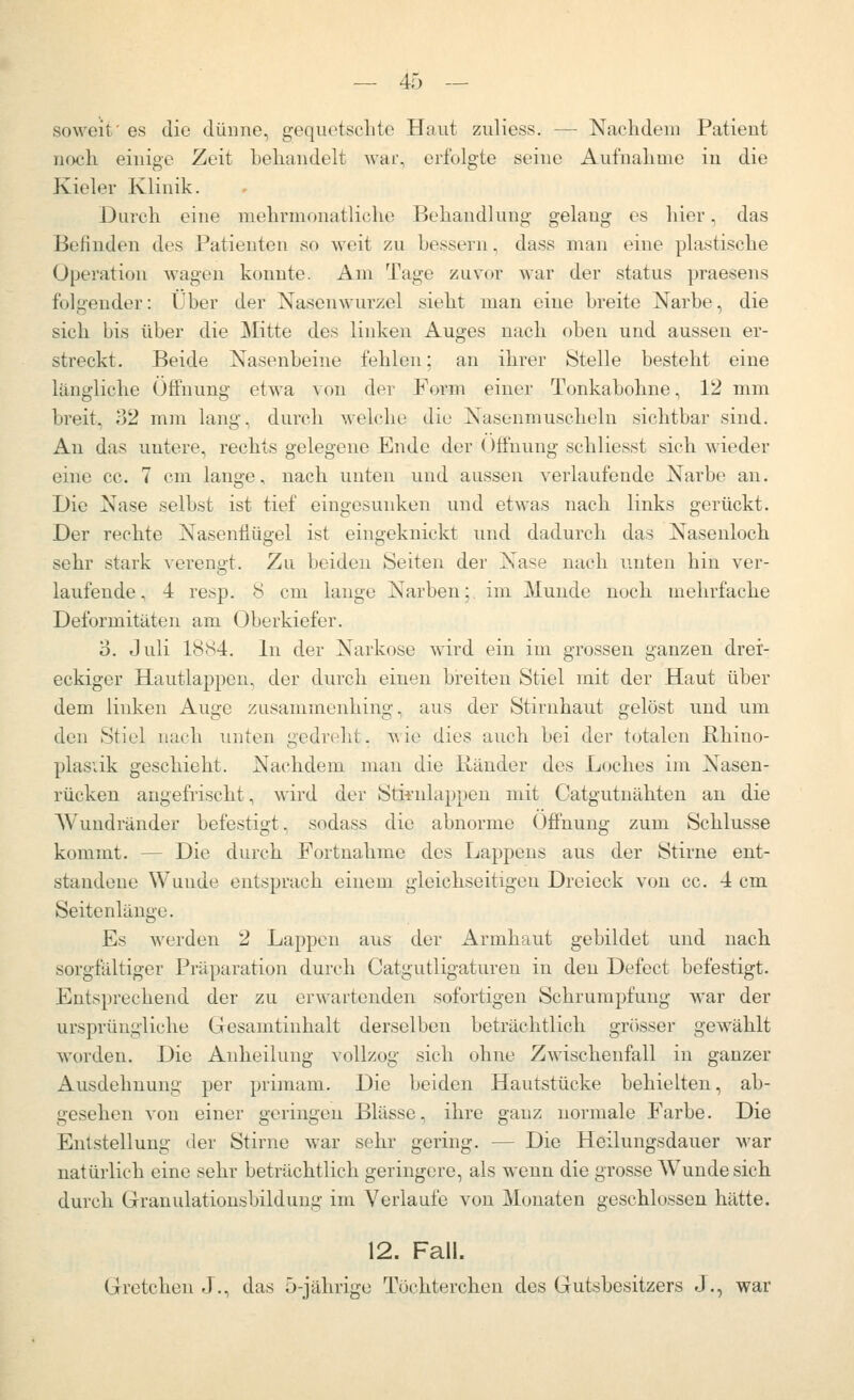 soweit' es die dünne, gequetschte Haut zuliess. — Nachdem Patient noch einige Zeit behandelt war, erfolgte seine Aufnahme in die Kieler Klinik. Durch eine mehrmonatliche Behandlung gelang es liier, das Befinden des Patienten so weit zu bessern, dass man eine plastische Operation wagen konnte. Am Tage zuvor Avar der status praesens folgender: Über der Nasenwurzel sieht man eine breite Narbe, die sich bis über die Mitte des linken Auges nach oben und aussen er- streckt. Beide Nasenbeine fehlen; an ihrer Stelle besteht eine längliche (JtFnung etwa von der Form einer Tonkabohne, 12 mm breit, 32 mm lang, durch welche die Nasenmuscheln sichtbar sind. Au das untere, rechts gelegene Endo der Öffnung schliesst sich wieder eine cc. 7 cm lange, nach unten und aussen verlaufende Narbe an. Die Nase selbst ist tief eingesunken und etwas nach links gerückt. Der rechte Nasenflügel ist eingeknickt und dadurch das Nasenloch sehr stark verengt. Zu beiden Seiten der Nase nach unten hin ver- laufende, 4 resp. 8 cm lange Narben;, im Munde noch mehrfache Deformitäten am Oberkiefer. o. Juli 18S4. In der Narkose wird ein im grossen ganzen drei- eckiger Hautlappcn, der durch einen breiten Stiel mit der Haut über dem linken Auge zusammenhing, aus der Stirnhaut gelöst und um den Stiel nach unten gedreht. v,ie dies auch bei der totalen Rhino- plasiik geschieht. Nachdem man die liänder des Loches im Nasen- rücken angefrischt, wird der Stii-nlappen mit Catgutuähten au die Wundränder befestigt, sodass die abnorme Öffnung zum Schlüsse kommt. — Die durch Fortnahme des Lappens aus der Stirne ent- standene Wunde entsprach einem gleichseitigen Dreieck von cc. 4 cm Seitenlange. Es werden 2 Lappen aus der Armhaut gebildet und nach sorgfältiger Präparation durch Catgutligaturen in den Defect befestigt. Entsprechend der zu erwartenden sofortigen Schrumpfung war der ursprüngliche Gesamtinhalt derselben beträchtlich grösser gewählt worden. Die Anheilung vollzog sich ohne Zwischenfall in ganzer Ausdehnung per primam. Die beiden Hautstücke behielten, ab- gesehen von einer geringen Blässe, ihre ganz normale Farbe. Die Entstellung der Stirne war sehr gering. — Die Heilungsdauer war natürlich eine sehr beträchtlich geringere, als wenn die grosse Wundesich durch Granulationsbildung im Verlaufe von Monaten geschlossen hätte. 12. Fall. Gretchen J., das 5-jährige Töchterchen des Gutsbesitzers J., war