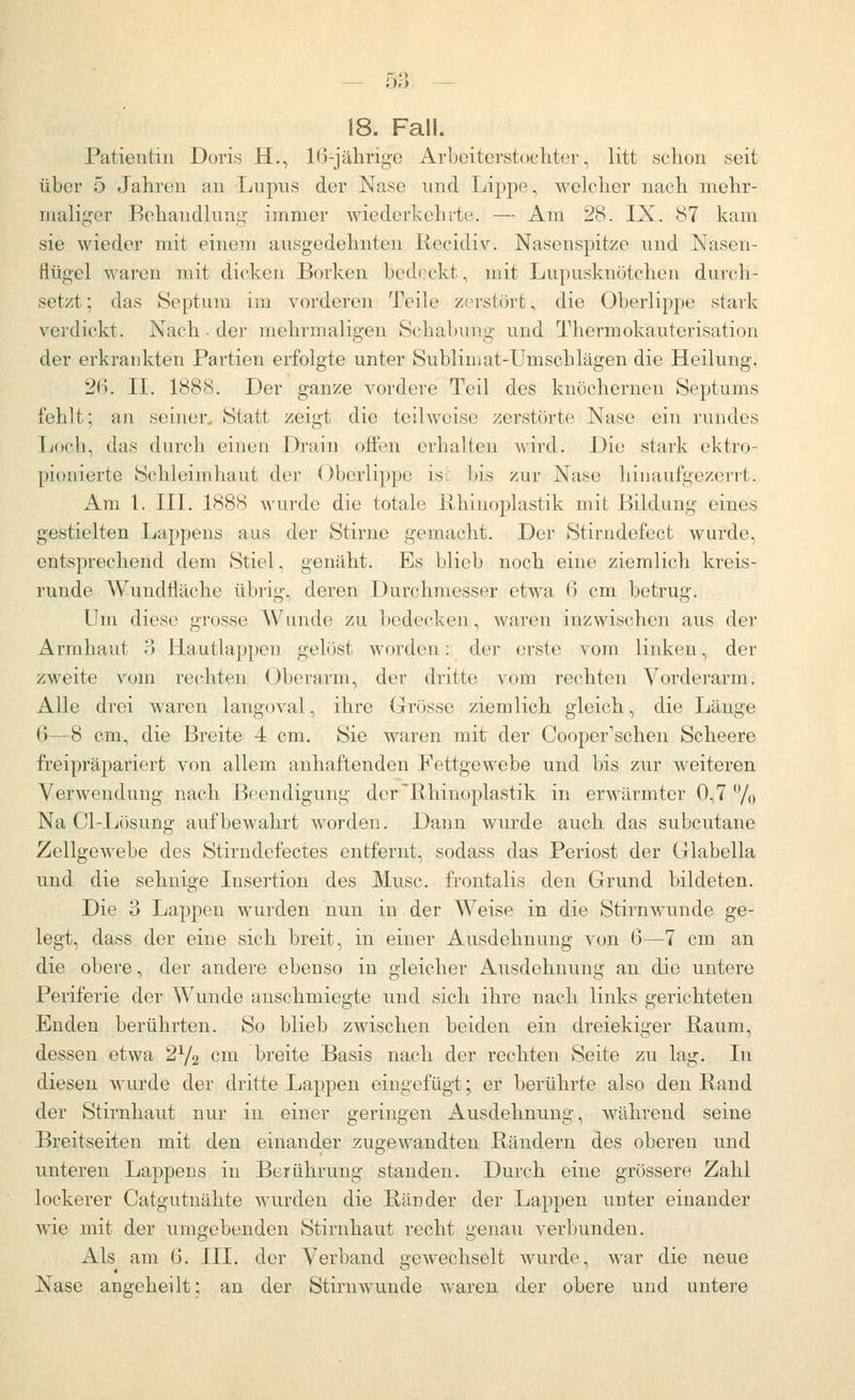 bö — 18. Fall. Patieutin Doris H., IG-jälirige Arbeiterstochter, litt schon seit über 5 Jahren an Lupus der Nase und Lippe, welcher nach mehr- maliger Behandlung immer wiederkehrte. — Am 28. IX. 87 kam sie wieder mit einem ausgedehnten liecidiv. Nasenspitze und Nasen- flügel waren mit dicken Borken bedeckt, mit Lupusknötchen durch- setzt ; das Septum im vorderen Teile zerstört, die Oberlippe stark verdickt. Nach . der mehrmaligen Öchabung und Thermokauterisation der erkraukten Partien erfolgte unter Sublimat-Umschlägen die Heilung. 26. IL 1888. Der ganze vordere Teil des knöchernen Septums fehlt; an seiner, Statt zeigt die teilweise zerstörte Nase ein rundes Ijoch, das durch einen Drain offen erhalten wird. Die stark ektro- [)ionierte Schleimhaut der (Oberlippe isi bis zur Nase hin aufgezerrt. Am L.III. 1888 wurde die totale Ixhinoplastik mit Bildung eines gestielten Lappens aus der Stirne gemacht. Der Stirndefect wurde, entsprechend dem Stiel, genäht. Es blieb noch eine ziemlich kreis- runde Wnndfläche übrig, deren Durchmesser etwa 6 cm betrug. Um diese grosse Wunde zu bedecken, waren inzwischen ans der Armhaut o Hautlappen gelöst worden: der erste vom linken, der zweite vom rechten Oberarm, der dritte vom rechten Vorderarm. Alle drei waren langoval, ihre Grösse ziemlich gleich, die Länge 6—8 cm, die Breite 4 cm. Sie waren mit der Cooper'schen Scheere freipräpariert von allem anhaftenden Fettgewebe und bis zur weiteren Verwendung nach Beendigung der'Rhinoplastik in erwärmter 0,7 % Na Cl-Lösung aufbewahrt worden. Dann wurde auch das subcutane Zellgewebe des Stirndefectes entfernt, sodass das Periost der Glabella und die sehnige Insertion des Muse, frontalis den Grund bildeten. Die 3 Lappen wurden nun in der Weise in die Stirnwunde ge- legt, dass der eine sich breit, in einer Ausdehnung von 6—7 cm an die obere, der andere ebenso in gleicher Ausdehnung an die untere Periferie der Wunde anschmiegte und sich ihre nach links gerichteten Enden berührten. So blieb zwischen beiden ein dreiekiger Raum, dessen etwa 2^/^ cm breite Basis nach der rechten Seite zu lag. In diesen wurde der dritte Lappen eingefügt; er berührte also den Rand der Stirnhaut nur in einer geringen x4.usdehnung, während seine Breitseiten mit den einander zugewandten Rändern des oberen und unteren Lappens in Berührung standen. Durch eine grössere Zahl lockerer Catgutnähte wurden die Ränder der Lappen unter einander wie mit der umgebenden Stirnhaut recht genau verbunden. Als am 6. III. der Verband gewechselt wurde, war die neue Nase angeheilt; an der Stirnwunde waren der obere und untere