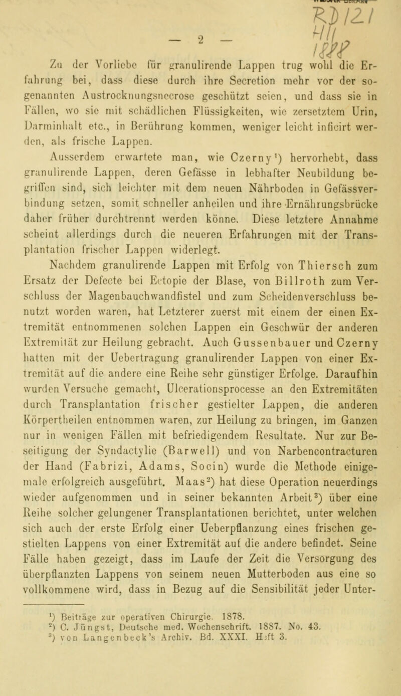 KLIZi Zu der Vorliebe lür granulirende Lappen trug wolil die Er- fahrung bei, dass diese durch ihre Secretion mehr vor der so- genannten Anstrocknungsnccrose geschützt seien, und dass sie in Fällen, wo sie mit schädlichen Flüssigkeiten, wie zersetztem Urin, Darroinhalt etc., in Berührung kommen, weniger leicht inßcirt wer- den, als frische Lappen. Ausserdem erwartete man, wie Czerny1) hervorhebt, dass granulirende Lappen, deren Gefässe in lebhafter Neubildung be- griffen sind, sich leichter mit dem neuen Nährboden in Gefässver- bindung setzen, somit schneller anheilen und ihre Ernährungsbrücke daher früher durchtrennt werden könne. Diese letztere Annahme scheint allerdings durch die neueren Erfahrungen mit der Trans- plantation frischer Lappen widerlegt. Nachdem granulirende Lappen mit Erfolg von Thiersch zum Ersatz der Defecte bei Ectopie der Blase, von Billroth zum Ver- schluss der Magenbauchwandfistel und zum Scheidenverschluss be- nutzt worden waren, hat Letzterer zuerst mit einem der einen Ex- tremität entnommenen solchen Lappen ein Geschwür der anderen Extremität zur Heilung gebracht. Auch Gussenbauer und Czerny hatten mit der Uebertragung granulirender Lappen von einer Ex- tremität auf die andere eine Reihe sehr günstiger Erfolge. Daraufhin wurden Versuche gemacht, Ulcerationsprocesse an den Extremitäten durch Transplantation frischer gestielter Lappen, die anderen Körpertheilen entnommen waren, zur Heilung zu bringen, im Ganzen nur in wenigen Fällen mit befriedigendem Resultate. Nur zur Be- seitigung der Syndactylie (Barwell) und von Narbencontracturen der Hand (Fabrizi, Adams, Socin) wurde die Methode einige- male erfolgreich ausgeführt. Maas2) hat diese Operation neuerdings wieder aufgenommen und in seiner bekannten Arbeit3) über eine Reihe solcher gelungener Transplantationen berichtet, unter welchen sich auch der erste Erfolg einer Ueberpflanzung eines frischen ge- stielten Lappens von einer Extremität auf die andere befindet. Seine Fälle haben gezeigt, dass im Laufe der Zeit die Versorgung des überpflanzten Lappens von seinem neuen Mutterboden aus eine so vollkommene wird, dass in Bezug auf die Sensibilität jeder Unter- ') Beittäge zur operativen Chirurgie. 1878. 2) C. Jüngst, Deutsche med. Wochenschrift. 18S7. No. 43.