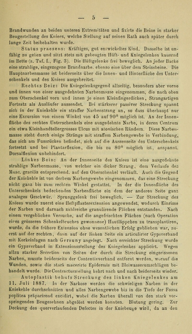 Beugestellung des Kniees, welche Stellung auf seinen Ralh auch später durch lange Zeit beibehalten wurde. Status praesens: Kräftiges, gut entwickeltes Kind. Dasselbe ist un- fähig zu gehen und sitzt stets mit gebeugten Hüft- und Kniegelenken kauernd im Bette (s. Taf. I., Fig. 3). Die Hüftgelenke frei beweglich. An jeder Backe eine strahlige, eingezogene Brandnarbe, ebenso eine über dem Steissbeine. Die Hauptnarbenmasse ist beiderseits über die Innen- und Hinterfläche des Unter- schenkels und des Kniees ausgebreitet. Rechtes Bein: Die Kniegelenksgegend allseitig, besonders aber vorne und innen von einer ausgedehnten Narbenmasse eingenommen, die nach oben zum Oberschenkel vorn und innen je einen Kleinfingerdicken, Strangartigen Fortsatz als Ausläufer aussendet. Bei stärkerer passiver Streckung spannt sich in der Kniekehle ein straffer Narbenstrang an, so dass überhaupt nur eine Excursion von einem Winkel von 45 auf 90° möglich ist. An der Innen- fläche des rechten Unterschenkels eine ausgedehnte Narbe, in deren Centrum ein etwa Kleinhandtellergrosses Ulcus mit aionischen Rändern. Diese Narben- masse steht durch einige Stränge mit straffem Narbengewebe in Verbindung, das sich am Fussrücken befindet, sich auf die Aussenseite des Unterschenkels fortsetzt und bei Plantarflexion, die bis zu 80° möglich ist, anspannt. Dorsalflexion unbehindert. Linkes Bein: An der Innenseite des Kniees ist eine ausgedehnte strahlige Narbenmasse, von welcher ein dicker Strang, dem Verlaufe des Muse, gracilis entsprechend, auf den Oberschenkel verläuft. Auch die Gegend der Kniekehle ist von derbem Narbengewebe eingenommen, das eine Streckung nicht ganz bis zum rechten Winkel gestattet. In der die Innenfläche des Unterschenkels bedeckenden Narbenfläche ein dem der anderen Seite ganz analoges Geschwür. Sprunggelenk frei beweglich. — Zur Streckung des Kniees wurde zuerst eine Heflpflasterextension angewendet, wodurch Einrisse der Narben und darnach zahlreiche granulirende Flächen entstanden. Nach einem vergeblichen Versuche, auf die angefrischten Flächen (nach Operation eines grösseren Schenkelbruches gewonnene) Hautläppchen zu transplantiren, wurde, da die frühere Extension ohne wesentlichen Erfolg geblieben war, zu- erst auf der rechten, dann auf der linken Seite ein articulirter Gypsverband mit Korkeinlagen nach Gersuny angelegt. Nach erreichter Streckung wurde ein Gypsverband in Extensionsstellung des Kniegelenkes applicirt. Wegen allzu starker Secretion von Seiten der durch die Streckung eingerissenen Narben, musste beiderseits der Contentivverband entfernt werden, worauf die Wunden, sowie die stark macerirte Epidermis mit Bleiwasserumschlägen be- handelt wurde. DieContracturstellung kehrt nach und nach beiderseits wieder. Autoplastik bell ufs Streckung des linken Kniegelenkes am 11. Juli 1887. In der Narkose werden die schwieligen Narben in der Kniekehle durchschnitten und alles Narbengewebe bis in die Tiefe der Fossa poplitea präparirend excidirt, wobei die Narben überall von den stark vor- springenden Beugesehnen abgelöst werden konnten. Blutung gering. Zur Deckung des querverlaufenden Defectes in der Kniebeuge wird, da an den