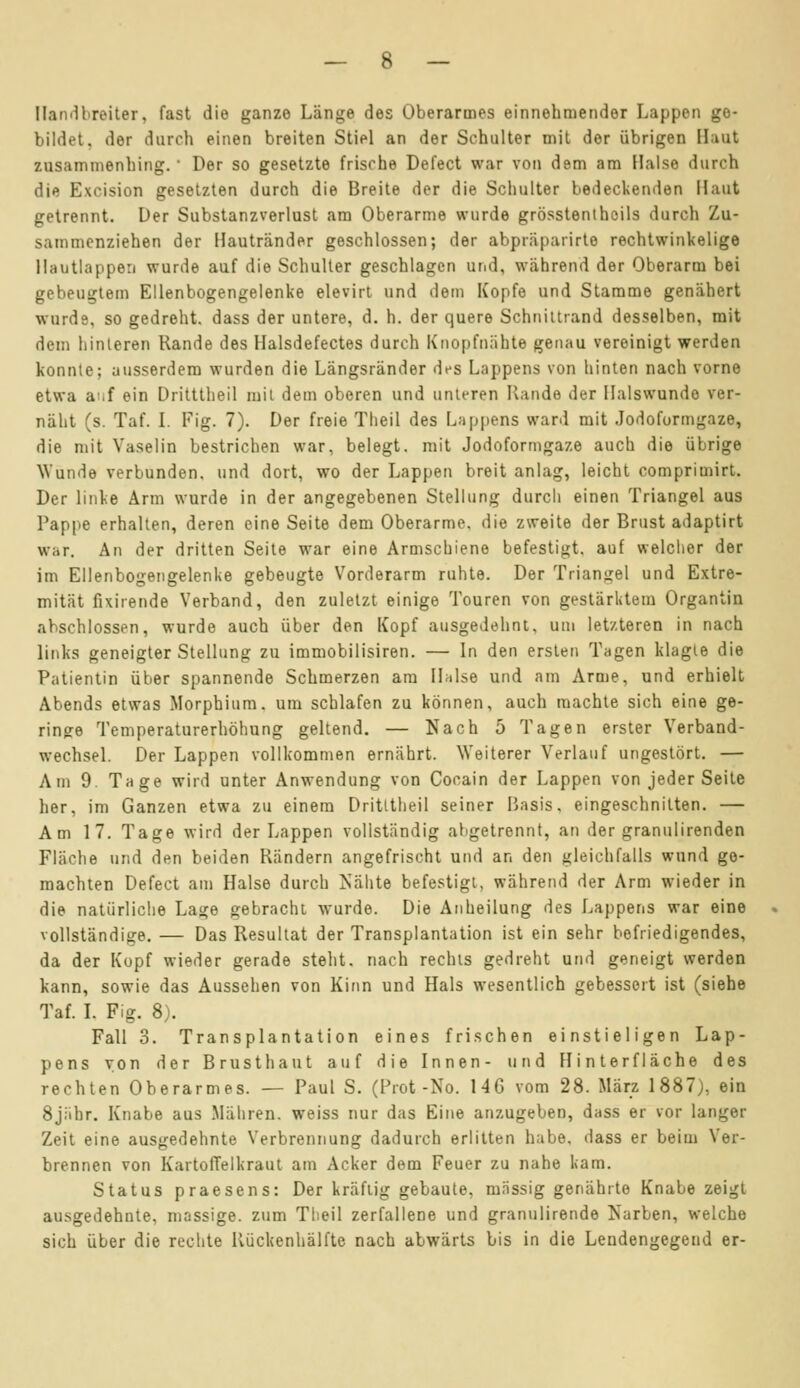 [landbreiter, fast die ganze Länge des Oberarmes einnehmender Lappen ge- bildet, der durch einen breiten Stiel an der Schulter mit der übrigen Haut zusammenhing.' Der so gesetzte frische Defect war von dem am Halse durch die Excision gesetzten durch die Breite der die Schulter bedeckenden Haut getrennt. Der Substanzverlust am Oberarme wurde grösstenteils durch Zu- sammenziehen der Hautränder geschlossen; der abpräparirte rechtwinkelige Hautlappen wurde auf die Schulter geschlagen und, während der Oberarm bei gebeugtem Ellenbogengelenke elevirt und dem Kopfe und Stamme genähert wurde, so gedreht, dass der untere, d. h. der quere Schnittrand desselben, mit dem hinteren Rande des Halsdefectes durch Knopfnähte genau vereinigt werden konnte; ausserdem wurden die Längsränder des Lappens von hinten nach vorne etwa auf ein Dritttheil mit dem oberen und unteren Rande der Ilalswundo ver- näht (s. Taf. I. Fig. 7). Der freie Theil des Lappens ward mit Jodoformgaze, die mit Vaselin bestrichen war, belegt, mit Jodoformgaze auch die übrige Wunde verbunden, und dort, wo der Lappen breit anlag, leicht comprimirt. Der linke Arm wurde in der angegebenen Stellung durcli einen Triangel aus Pappe erhalten, deren eine Seite dem Oberarme, die zweite der Brust adaptirt war. An der dritten Seite war eine Armschiene befestigt, auf welcher der im Ellenbogengelenke gebeugte Vorderarm ruhte. Der Triangel und Extre- mität fixirende Verband, den zuletzt einige Touren von gestärktem Organtin abschlössen, wurde auch über den Kopf ausgedehnt, um letzteren in nach links geneigter Stellung zu immobilisiren. — In den ersten Tagen klagte die Patientin über spannende Schmerzen am Halse und am Arme, und erhielt Abends etwas Morphium, um schlafen zu können, auch machte sich eine ge- ringe Temperaturerhöhung geltend. — Nach 5 Tagen erster Verband- wechsel. Der Lappen vollkommen ernährt. Weiterer Verlauf ungestört. — Am 9. Tage wird unter Anwendung von Cocain der Lappen von jeder Seite her, im Ganzen etwa zu einem Dritttheil seiner Basis, eingeschnitten. — Am 17. Tage wird der Lappen vollständig abgetrennt, an der granulirenden Fläche und den beiden Rändern angefrischt und an den gleichfalls wund ge- machten Defect am Halse durch Nähte befestigt, während der Arm wieder in die natürliche Lage gebracht wurde. Die Anheilung des Lappens war eine vollständige. — Das Resultat der Transplantation ist ein sehr befriedigendes, da der Kopf wieder gerade steht, nach rechts gedreht und geneigt werden kann, sowie das Aussehen von Kinn und Hals wesentlich gebessert ist (siehe Taf. I. Fig. 8). Fall 3. Transplantation eines frischen einstieligen Lap- pens von der Brusthaut auf die Innen- und Hinterfläche des rechten Oberarmes. — Paul S. (Prot -No. 146 vom 28. März 1887), ein 8j;ihr. Knabe aus Mähren, weiss nur das Eine anzugeben, dass er vor langer Zeit eine ausgedehnte Verbrennung dadurch erlitten habe, dass er beim Ver- brennen von Kartoffelkraut am Acker dem Feuer zu nahe kam. Status praesens: Der kräftig gebaute, massig genährte Knabe zeigt ausgedehnte, massige, zum Theil zerfallene und granulirende Narben, welche sich über die rechte Rückenhälfte nach abwärts bis in die Lendengegend er-