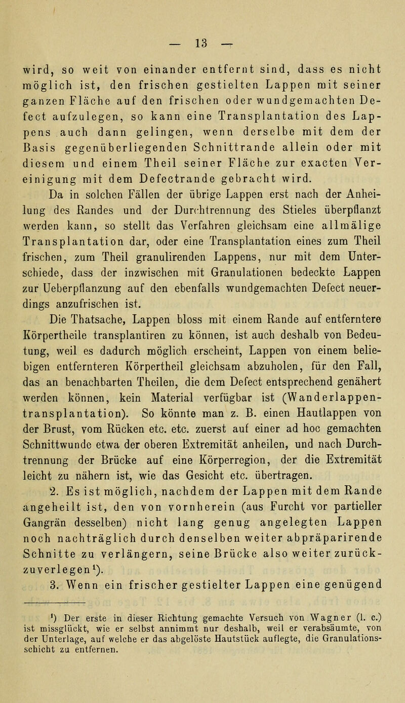wird, so weit von einander entfernt sind, dass es nicht möglich ist, den frischen gestielten Lappen mit seiner ganzen Fläche auf den frischen oder wundgemachten De- fect aufzulegen, so kann eine Transplantation des Lap- pens auch dann gelingen, wenn derselbe mit dem der Basis gegenüberliegenden Schnittrande allein oder mit diesem und einem Theil seiner Fläche zur exacten Ver- einigung mit dem Defectrande gebracht wird. Da in solchen Fällen der übrige Lappen erst nach der Anhei- lung des Randes und der Durchtrennung des Stieles überpflanzt werden kann, so stellt das Verfahren gleichsam eine allmälige Transplantation dar, oder eine Transplantation eines zum Theil frischen, zum Theil granulirenden Lappens, nur mit dem Unter- schiede, dass der inzwischen mit Granulationen bedeckte Lappen zur Ueberpflanzung auf den ebenfalls wundgemachten Defect neuer- dings anzufrischen ist. Die Thatsache, Lappen bloss mit einem Rande auf entferntere Körpertheile transplantiren zu können, ist auch deshalb von Bedeu- tung, weil es dadurch möglich erscheint, Lappen von einem belie- bigen entfernteren Körpertheil gleichsam abzuholen, für den Fall, das an benachbarten Theilen, die dem Defect entsprechend genähert werden können, kein Material verfügbar ist (Wanderlappen- transplantation). So könnte man z. B. einen Hautlappen von der Brust, vom Rücken etc. etc. zuerst auf einer ad hoc gemachten Schnittwunde etwa der oberen Extremität anheilen, und nach Durch- trennung der Brücke auf eine Körperregion, der die Extremität leicht zu nähern ist, wie das Gesicht etc. übertragen. 2. Es ist möglich, nachdem der Lappen mit dem Rande angeheilt ist, den von vornherein (aus Furcht vor partieller Gangrän desselben) nicht lang genug angelegten Lappen noch nachträglich durch denselben weiter abpräparirende Schnitte zu verlängern, seine Brücke also weiter zurück- zuverlegen1). 3. Wenn ein frischer gestielter Lappen eine genügend ') Der erste in dieser Richtung gemachte Versuch von Wagner (1. c.) ist missgliickt, wie er selbst annimmt nur deshalb, weil er verabsäumte, von der Unterlage, auf welche er das abgelöste Hautstück auflegte, die Granulations- schicht zu entfernen.