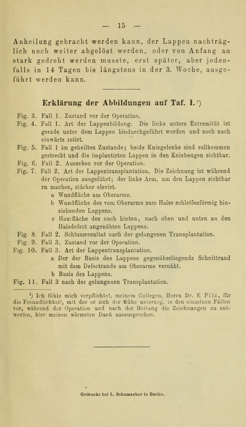 Anheilung gebracht werden kann, der Lappen nachträg- lich noch weiter abgelöst werden, oder von Anfang an stark gedreht werden musste, erst später, aber jeden- falls in 14 Tagen bis längstens in der 3. Woche, ausge- führt werden kann. Erklärung der Abbildungen auf Taf. I.') Fig. 3. Fall 1. Zustand vor der Operation. Fig. 4. Fall 1. Art der Lappenbildung. Die linke untere Extremität ist gerade unter dem Lappen hindurchgeführt worden und noch nach einwärts rotirt. Fig. 5. Fall 1 im geheilten Zustande; beide Kniegelenke sind vollkommen gestreckt und die implantirten Lappen in den Kniebeugen sichtbar. Fig. 6. Fall 2. Aussehen vor der Operation. Fig. 7. Fall 2. Art der Lappentransplantation. Die Zeichnung ist während der Operation ausgeführt; der linke Arm, um den Lappen sichtbar zu machen, stärker elevirt. a Wundfläche am Oberarme. b Wundfläche des vom Oberarme zum Halse schleifeoförmig hin- ziehenden Lappens, c Hautfläche des nach hinten, nach oben und unten an den Halsdefect angenähten Lappens. Fig. 8. Fall 2. Schlussresultat nach der gelungenen Transplantation. Fig. 9. Fall 3. Zustand vor der Operation. Fig. 10. Fall 3. Art der Lappentransplantation. a Der der Basis des Lappens gegenüberliegende Schnittrand mit dem Defectrande am Oberarme vernäht, b Basis des Lappens. Fig. 11. Fall 3 nach der gelungenen Transplantation. x) Ich fühle mich verpflichtet, meinem Collegen, Herrn Dr. K. Pilz, für die Freundlichkeif, mit der er sich der Mühe unterzog, in den einzelnen Fällen vor, wählend der Operation und nach der Heilung die Zeichnungen zu ent- werfen, hier meinen wärmsten Dank auszusprechen. Gedruckt bei L. Schumacher in Berlin.