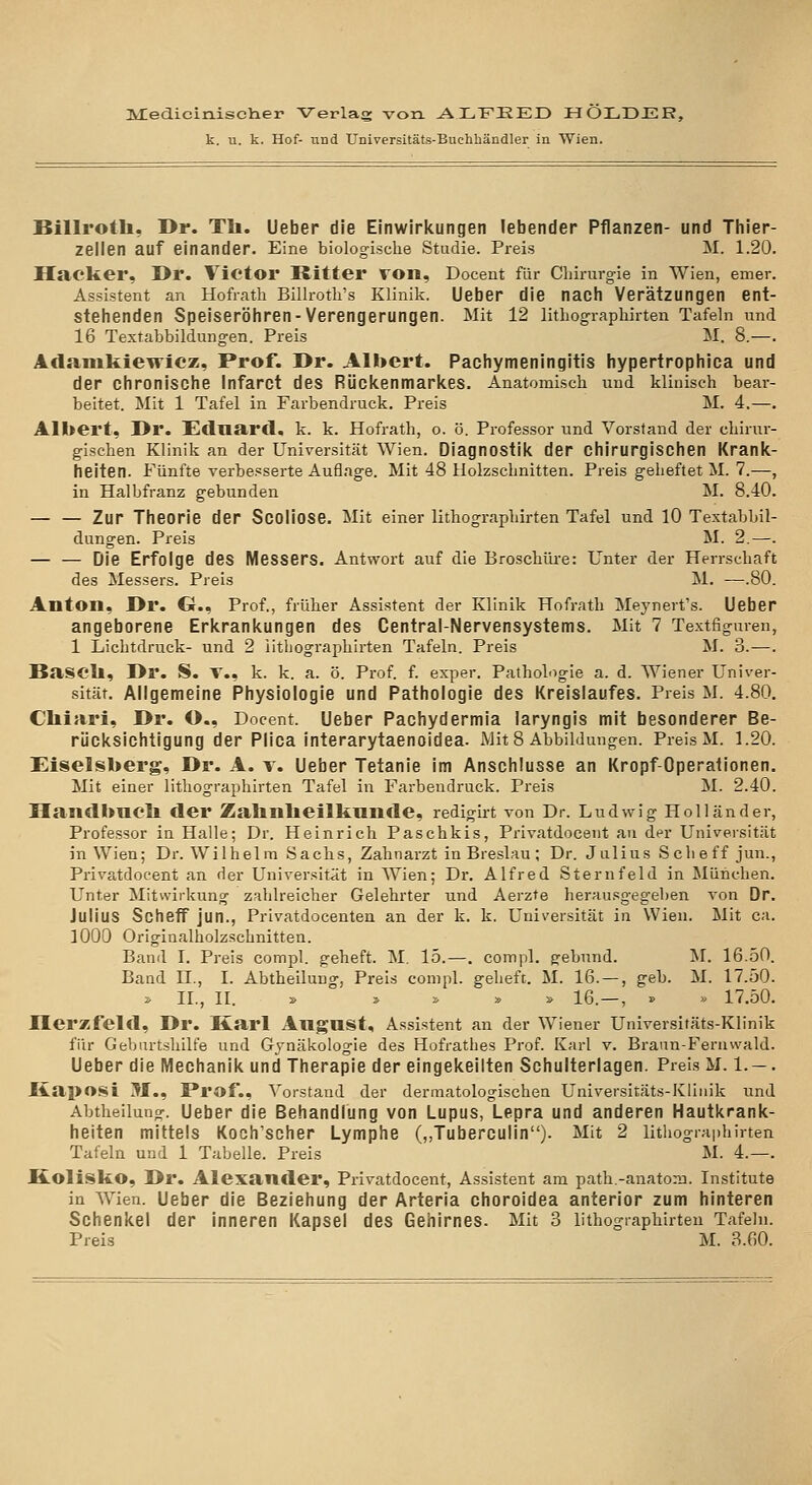 3y:edicin.isciier Verlag von ALFEED HOLDJER, k. u. k. Hof- und Universitäts-Buchhändler in Wien. Billroth, Dr. Th. Ueber die Einwirkungen lebender Pflanzen- und Thier- zellen auf einander. Eine biologische Studie. Preis M. 1.20. Hacker, Dr. Victor Ritter von, Docent für Cliirm-g-ie in Wien, emer. Assistent an Hofratli Billrotli's Klinik. Ueber die nach Verätzungen ent- stellenden Speiseröhren-Verengerungen. Mit 12 lithographirten Tafeln und 16 Textabbildungen. Preis M. 8.—. Aclanikiewicz, Prof. Dr. Albert. Pachymeningitis hypertrophica und der chronische Infarct des Rückenmarkes. Anatomisch und klinisch bear- beitet. Mit 1 Tafel in Farbendruck. Preis M. 4.—. Albert, Dr. £clnarcl. k. k. Hofrath, o. ö. Professor und Vorstand der chirur- gischen Klinik an der Universität Wien. Diagnostik der chirurgischen Krank- heiten. Fünfte verbesserte Auflage. Mit 48 Holzschnitten. Preis geheftet M. 7.—, in Halbfranz gebunden M. 8.40. — — Zur Theorie der Scoliose. Mit einer lithographirten Tafel und lO Textabbil- dungen. Preis M. 2.—. — — Die Erfolge des Messers. Antwort auf die Broschlh-e: Unter der Herrschaft des Messers. Preis M. —.80. Anton, Dr. G., Prof., früher Assistent der Klinik Hofrath Meynerfs. Ueber angeborene Erkrankungen des Central-Nervensystems. Mit 7 Textfiguren, 1 Lichtdruck- und 2 lithographirten Tafeln. Preis M. 3. —. Bascll, Dr. S. T., k. k. a. ö. Prof. f. exper. Pathohigie a. d. Wiener Univer- sität. Aligemeine Physiologie und Pathologie des Kreislaufes. Preis M. 4.80. Cliistri, Dr. O., Docent. Ueber Pachydermia laryngis mit besonderer Be- rücksichtigung der Plica interarytaenoidea. Mit 8 Abbildungen. Preis M. 1.20. Eiseisberg, Dr. A. r. Ueber Tetanie im Anschlüsse an Kropf-Operationen. Mit einer lithographirten Tafel in Farbendruck. Preis M. 2.40. Handbaell der Zahnlieilkunde, redigirt von Dr. Ludwig Holländer, Professor in Halle; Dr. Heinrich Paschkis, Privatdoceiit an der Universität in Wien; Dr. Wilhelm Sachs, Zahnarzt in Breslau; Dr. Julius Scheff jun., Privatdocent an der Universität in Wien; Dr. Alfred Sternfeld in München. Unter Mitwirkung zahlreicher Gelehrter und Aerzte herausgegeben von Dr. Julius Scheff jun., Privatdocenten an der k. k, Universität in Wien. Mit ca. 1000 Originalholzschnitten. Band I. Preis compl. geheft. M. 15.—. compl. gebund. M. 16.50. Band H., I. Abtheilung, Preis compl. geheft. M. 16. — , geb. M. 17.50. i> IL, II. » » !> » » 16.—, » » 17.50. Ilerzfeld, Dr. Karl Angnst, Assistent an der Wiener Universitäts-Klinik für Geburtshilfe und Gynäkologie des Hofrathes Prof. Karl v. Brann-Fernwald. Ueber die Mechanik und Therapie der eingekeilten Schulterlagen. Preis M. 1. — . Kaposi M., I*rof., Vorstand der dermatologischen Universitäts-Kliiiik und Abtheilung. Ueber die Behandlung von Lupus, Lepra und anderen Hautkrank- heiten mittels Koch'scher Lymphe („Tuberculin)- Mit 2 litiiograi)hirten Tafeln und 1 Tabelle. Preis M. 4.—. Kolisko, Dr. Alexander, Privatdocent, Assistent am path.-anatom. Institute in Wien. Ueber die Beziehung der Arteria choroidea anterior zum hinteren Schenkel der inneren Kapsel des Gehirnes. Mit 3 lithographirten Tafeln. Preis M. 3.60.