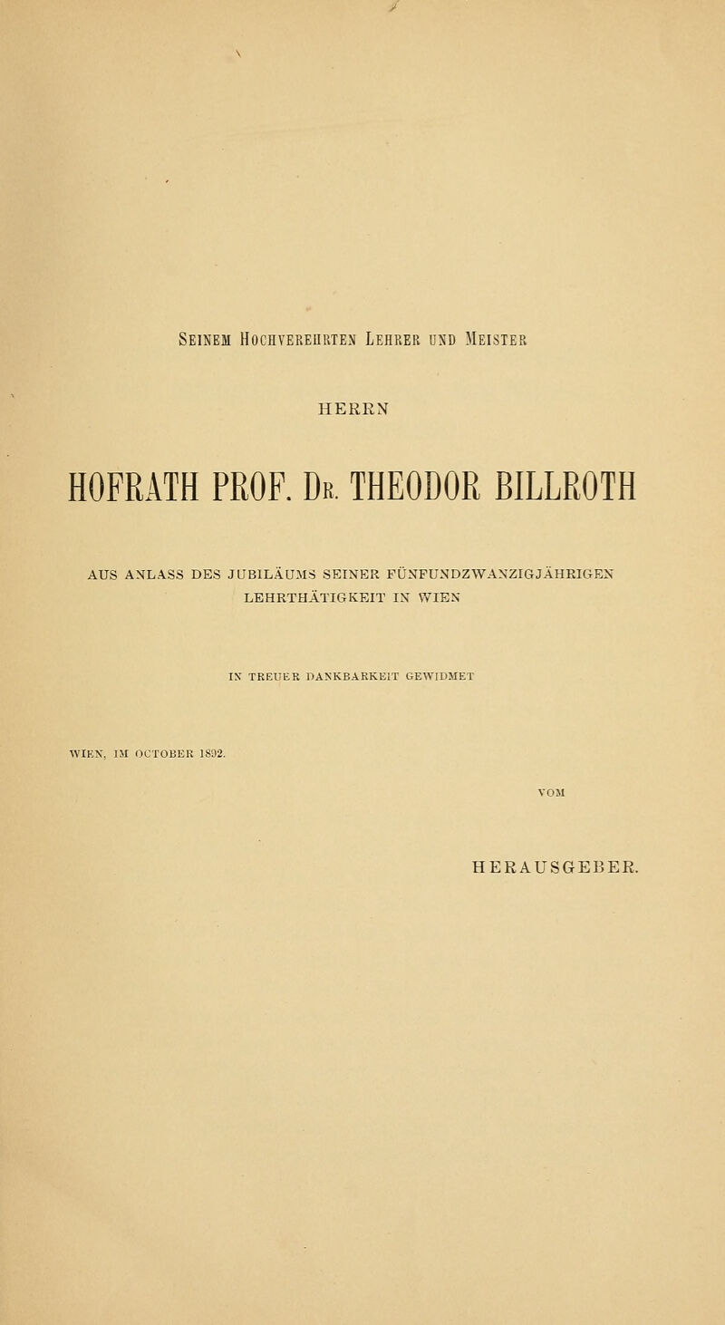 Seinem Hochvereuuten Lehrek und Meister HERRN HOFRÄTH PROF. Dr. THEODOR ßlLLROTH AUS ANLASS DES JUBILÄUMS SEINER FUNFUNDZWANZIGJAHEIGEN LEHRTHÄTIGKEIT IN WIEN IX TREUER DANKBARKEIT GEWIDMET WIKX, IM OCTOBER 1892. HERAUSGEBER.