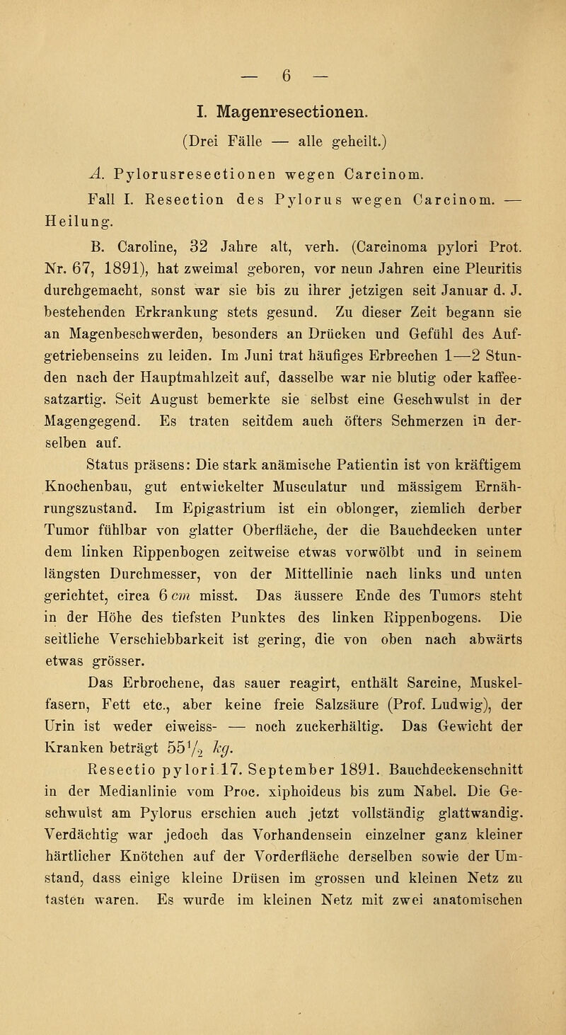 I. Magenresectionen. (Drei Fälle — alle geheilt.) A. Pylorusresectionen wegen Carcinom. Fall I. Resection des Pylorus wegen Carcinom. — Heilung. B. Caroline, 32 Jahre alt, verh. (Carcinoma pylori Prot. Nr. 67, 1891), hat zweimal geboren, vor neun Jahren eine Pleuritis durchgemacht, sonst war sie bis zu ihrer jetzigen seit Januar d, J. bestehenden Erkrankung stets gesund. Zu dieser Zeit begann sie an Magenbeschwerden, besonders an Drücken und Gefühl des Auf- getriebenseins zu leiden. Im Juni trat häufiges Erbrechen 1—2 Stun- den nach der Hauptmahlzeit auf, dasselbe war nie blutig oder kaffee- satzartig. Seit August bemerkte sie selbst eine Geschwulst in der Magengegend. Es traten seitdem auch öfters Schmerzen in der- selben auf. Status präsens: Die stark anämische Patientin ist von kräftigem Knochenbau, gut entwickelter Musculatur und massigem Ernäh- rungszustand. Im Epigastrium ist ein oblonger, ziemlich derber Tumor fühlbar von glatter Oberfläche, der die Bauchdecken unter dem linken Rippenbogen zeitweise etwas vorwölbt und in seinem längsten Durchmesser, von der Mittellinie nach links und unten gerichtet, circa 6 cm misst. Das äussere Ende des Tumors steht in der Höhe des tiefsten Punktes des linken Rippenbogens. Die seitliche Verschiebbarkeit ist gering, die von oben nach abwärts etwas grösser. Das Erbrochene, das sauer reagirt, enthält Sarcine, Muskel- fasern, Fett etc., aber keine freie Salzsäure (Prof. Ludwig), der Urin ist weder eiweiss- — noch zuckerhaltig. Das Gewicht der Kranken beträgt 55 ^/^ %• Resectio pylori 17. September 1891. Bauchdeckenachnitt in der Medianlinie vom Proc. xiphoideus bis zum Nabel. Die Ge- schwulst am Pylorus erschien auch jetzt vollständig glattwandig. Verdächtig war jedoch das Vorhandensein einzelner ganz kleiner härtlicher Knötchen auf der Vorderfläche derselben sowie der Um- stand, dass einige kleine Drüsen im grossen und kleinen Netz zu tasten waren. Es wurde im kleinen Netz mit zwei anatomischen