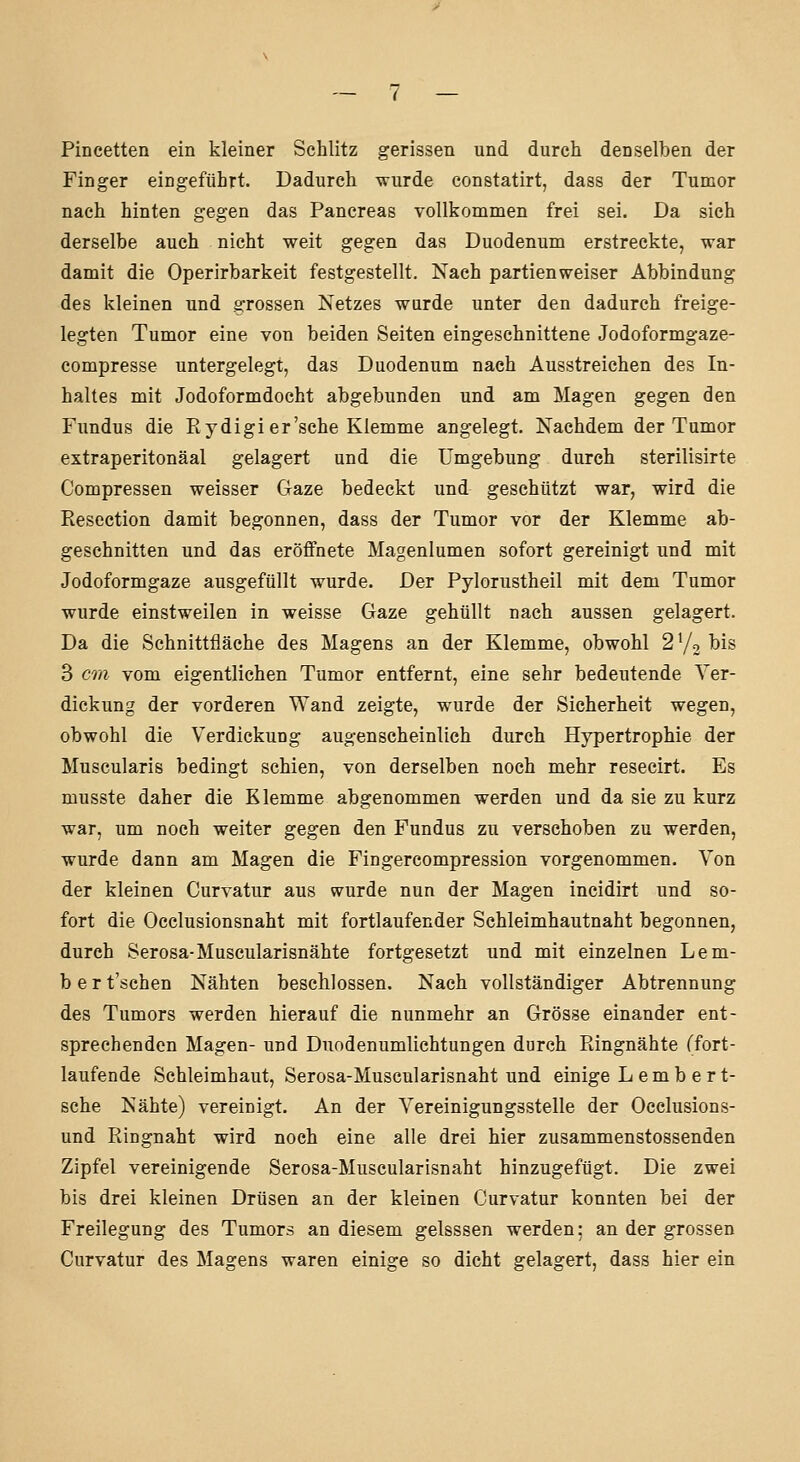 Pincetten ein kleiner Schlitz gerissen und durch denselben der Finger eingeführt. Dadurch wurde constatirt, dass der Tumor nach hinten gegen das Pancreas vollkommen frei sei. Da sich derselbe auch nicht weit gegen das Duodenum erstreckte, war damit die Operirbarkeit festgestellt. Nach partienweiser Abbindung des kleinen und grossen Netzes wurde unter den dadurch freige- legten Tumor eine von beiden Seiten eingeschnittene Jodoformgaze- compresse untergelegt, das Duodenum nach Ausstreichen des In- haltes mit Jodoformdocht abgebunden und am Magen gegen den Fundus die Eydigi er'sehe Klemme angelegt. Nachdem der Tumor extraperitonäal gelagert und die Umgebung durch sterilisirte Compressen weisser Gaze bedeckt und geschützt war, wird die Eesection damit begonnen, dass der Tumor vor der Klemme ab- geschnitten und das eröffnete Magenlumen sofort gereinigt und mit Jodoformgaze ausgefüllt wurde. Der Pylorustheil mit dem Tumor wurde einstweilen in weisse Gaze gehüllt nach aussen gelagert. Da die Schnittfläche des Magens an der Klemme, obwohl 270 ^is 3 on vom eigentlichen Tumor entfernt, eine sehr bedeutende Ver- dickung der vorderen Wand zeigte, wurde der Sicherheit wegen, obwohl die Verdickung augenscheinlich durch Hypertrophie der Muscularis bedingt schien, von derselben noch mehr resecirt. Es musste daher die Klemme abgenommen werden und da sie zu kurz war, um noch weiter gegen den Fundus zu verschoben zu werden, wurde dann am Magen die Fingercompression vorgenommen. Von der kleinen Curvatur aus wurde nun der Magen incidirt und so- fort die Occlusionsnaht mit fortlaufender Schleimhautnaht begonnen, durch Serosa-Muscularisnähte fortgesetzt und mit einzelnen Lem- bert'schen Nähten beschlossen. Nach vollständiger Abtrennung des Tumors werden hierauf die nunmehr an Grösse einander ent- sprechenden Magen- und Duodenumlichtungen durch Piingnähte (fort- laufende Schleimhaut, Serosa-Muscularisnaht und einige L e m b e r t- sche Nähte) vereinigt. An der Vereinigungsstelle der Occlusions- und Ringnaht wird noch eine alle drei hier zusammenstossenden Zipfel vereinigende Serosa-Muscularisnaht hinzugefügt. Die zwei bis drei kleinen Drüsen an der kleinen Curvatur konnten bei der Freilegung des Tumors an diesem gelsssen werden; an der grossen Curvatur des Magens waren einige so dicht gelagert, dass hier ein