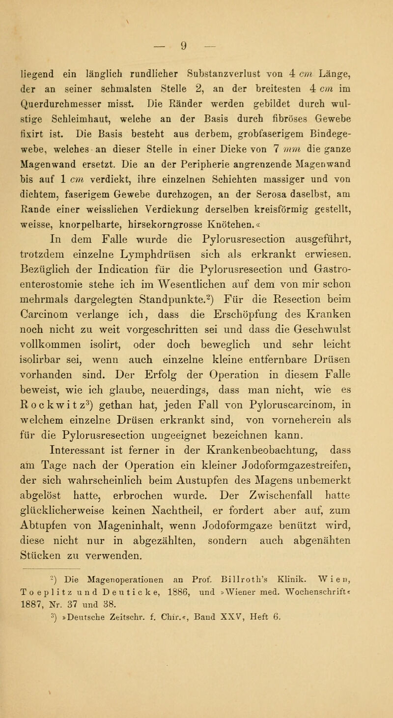 liegend ein länglich rundlicher Substanzverlust von 4 cm Länge, der an seiner schmälsten Stelle 2, an der breitesten 4 cm im Querdurchmesser misst. Die Ränder werden gebildet durch wul- stige Schleimhaut, welche an der Basis durch fibröses Gewebe fixirt ist. Die Basis besteht aus derbem, grobfaserigem Bindege- webe, welches an dieser Stelle in einer Dicke von 7 mui die ganze Magenwand ersetzt. Die an der Peripherie angrenzende Magenwand bis auf 1 cm verdickt, ihre einzelnen Schichten massiger und von dichtem, faserigem Gewebe durchzogen, an der Serosa daselbst, am Rande einer weisslichen Verdickung derselben kreisförmig gestellt, weisse, knorpelharte, hirsekorngrosse Knötchen.« In dem Falle wurde die Pylorusresection ausgeführt, trotzdem einzelne Lymphdrüsen sich als erkrankt erwiesen. Bezüglich der Indication für die Pylorusresection und Grastro- enterostomie stehe ich im Wesentlichen auf dem von mir schon mehrmals dargelegten Standpunkte.'-^) Für die Resection beim Carcinotn verlange ich, dass die Erschöpfung des Kranken noch nicht zu weit vorgeschritten sei und dass die Geschwulst vollkommen isolirt, oder doch beweglich und sehr leicht isolirbar sei, wenn auch einzelne kleine entfernbare Drüsen vorhanden sind. Der Erfolg der Operation in diesem Falle beweist, wie ich glaube, neuerdings, dass man nicht, wie es Rockwitz^) gethan hat, jeden Fall von Pyloruscarcinom, in welchem einzelne Drüsen erkrankt sind, von vorneherein als für die Pylorusresection ungeeignet bezeichnen kann. Interessant ist ferner in der Krankenbeobachtung, dass am Tage nach der Operation ein kleiner Jodoformgazestreifen, der sich wahrscheinlich beim Austupfen des Magens unbemerkt abgelöst hatte, erbrochen wurde. Der Zwischenfall hatte glücklicherweise keinen Nachtheii, er fordert aber auf, zum Abtupfen von Mageninhalt, wenn Jodoformgaze benützt wird, diese nicht nur in abgezählten, sondern auch abgenähten Stücken zu verwenden. -) Die Magenoperationen an Prof. Billroth's Klinik. Wien, Toeplitz und De ii ticke, 1886, und »Wiener med. Wochenschrift« 1887, Nr. 37 und 88. 3) »Deutsche Zeitschr. f. Chir.^, Band XXV, Heft 6.