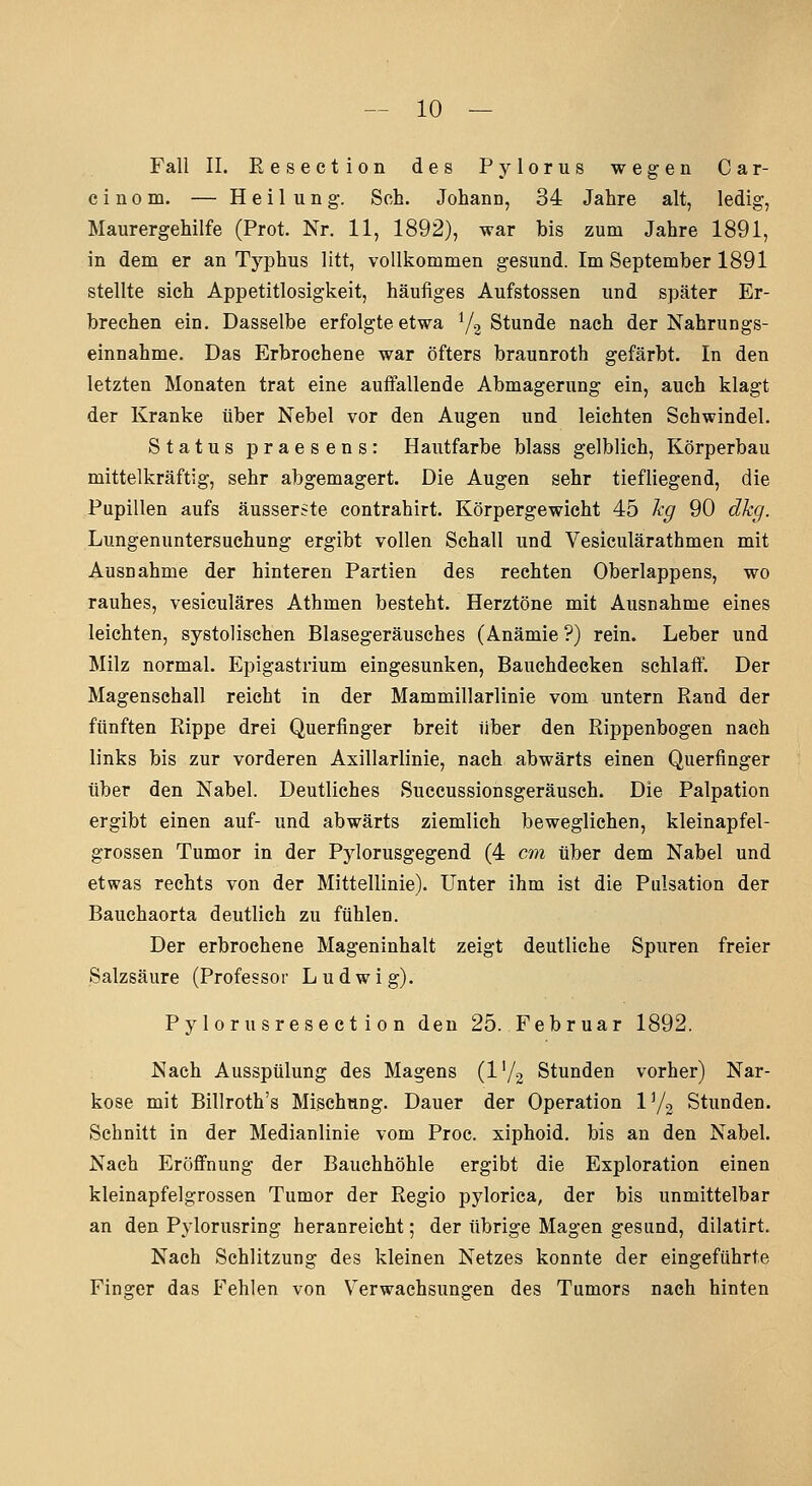 Fall IL Eesection des Pylorus wegen Car- c i n 0 m. — Heilung. Seh. Johann, 34 Jahre alt, ledig, Maurergehilfe (Prot. Nr. 11, 1892), war bis zum Jahre 1891, in dem er an Typhus litt, vollkommen gesund. Im September 1891 stellte sich Appetitlosigkeit, häufiges Aufstossen und später Er- brechen ein. Dasselbe erfolgte etwa 72 Stunde nach der Nahrungs- einnahme. Das Erbrochene war öfters braunroth gefärbt. In den letzten Monaten trat eine aufiallende Abmagerung ein, auch klagt der Kranke über Nebel vor den Augen und leichten Schwindel. Status praesens: Hautfarbe blass gelblieh, Körperbau mittelkräftig, sehr abgemagert. Die Augen sehr tiefliegend, die Pupillen aufs äusserste contrahirt. Körpergewicht 45 hg 90 dkg. Lungenuntersuchung ergibt vollen Schall und Vesiculärathmen mit Ausnahme der hinteren Partien des rechten Oberlappens, wo rauhes, vesiculäres Athmen besteht. Herztöne mit Ausnahme eines leichten, systolischen Blasegeräusches (Anämie ?) rein. Leber und Milz normal. Epigastrium eingesunken, Bauchdecken schlaff. Der Magenschall reicht in der Mammillarlinie vom untern Rand der fünften Rippe drei Querfinger breit über den Rippenbogen nach links bis zur vorderen Axillarlinie, nach abwärts einen Querfinger über den Nabel. Deutliches Succussionsgeräusch. Die Palpation ergibt einen auf- und abwärts ziemlich beweglichen, kleinapfel- grossen Tumor in der Pylorusgegend (4 cm über dem Nabel und etwas rechts von der Mittellinie). Unter ihm ist die Pulsation der Bauchaorta deutlich zu fühlen. Der erbrochene Mageninhalt zeigt deutliche Spuren freier Salzsäure (Professor Ludwig). P y lor u sr ese et i 0 n den 25. Februar 1892. Nach Ausspülung des Magens (l'/g Stunden vorher) Nar- kose mit Billroth's Mischung. Dauer der Operation V/^ Stunden. Schnitt in der Medianlinie vom Proc. xiphoid. bis an den Nabel. Nach Eröffnung der Bauchhöhle ergibt die Exploration einen kleinapfelgrossen Tumor der Regio pyloriea, der bis unmittelbar an den Pylorusring heranreicht; der übrige Magen gesund, dilatirt. Nach Schlitzung des kleinen Netzes konnte der eingeführte Finger das Fehlen von Verwachsungen des Tumors nach hinten