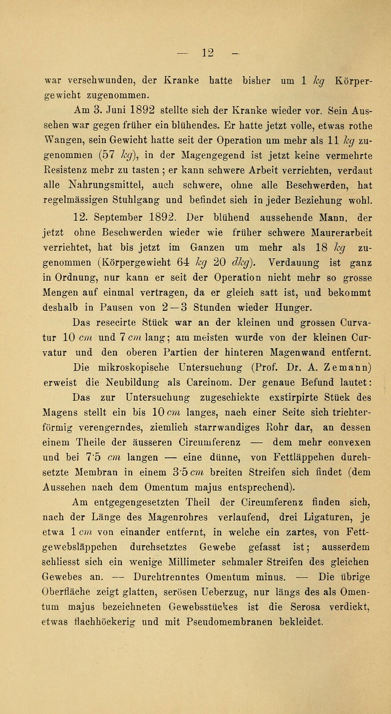 war verschwunden, der Kranke hatte bisher um 1 kg Körper- gewicht zugenommen. Am 3. Juni 1892 stellte sich der Kranke wieder vor. Sein Aus- sehen war gegen früher ein blühendes. Er hatte jetzt volle, etwas rothe Wangen, sein Gewicht hatte seit der Operation um mehr als 11 % zu- genommen (57 hg)^ in der Magengegend ist jetzt keine vermehrte Resistenz mehr zu tasten; er kann schwere Arbeit verrichten, verdaut alle Nahrungsmittel, auch schwere, ohne alle Beschwerden, hat regelmässigen Stuhlgang und befindet sich in jeder Beziehung wohl. 12. September 1892. Der blühend aussehende Mann, der jetzt ohne Beschwerden wieder wie früher schwere Maurerarbeit verrichtet, hat bis jetzt im Ganzen um mehr als 18 hg zu- genommen (Körpergewicht 64 hg 20 dkg). Verdauung ist ganz in Ordnung, nur kann er seit der Operation nicht mehr so grosse Mengen auf einmal vertragen, da er gleich satt ist, und bekommt deshalb in Pausen von 2 — 3 Stunden wieder Hunger. Das resecirte Stück war an der kleinen und grossen Curva- tur 10 cm und 1 cm lang; am meisten wurde von der kleinen Car- vatur und den oberen Partien der hinteren Magenwand entfernt. Die mikroskopische Untersuchung (Prof. Dr. A. Zemann) erweist die Neubildung als Carcinom. Der genaue Befund lautet: Das zur Untersuchung zugeschickte exstirpirte Stück des Magens stellt ein bis 10 cm langes, nach einer Seite sich trichter- förmig verengerndes, ziemlich starrwandiges Rohr dar, an dessen einem Theile der äusseren Circumferenz — dem mehr convexen und bei 75 cm langen — eine dünne, von Fettläppchen durch- setzte Membran in einem 3'5c??i breiten Streifen sich findet (dem Aussehen nach dem Omentum majus entsprechend). Am entgegengesetzten Theil der Circumferenz finden sich, nach der Länge des Magenrohres verlaufend, drei Ligaturen, je etwa 1 cm von einander entfernt, in welche ein zartes, von Fett- gewebsläppchen durchsetztes Gewebe gefasst ist; ausserdem schliesst sich ein wenige Millimeter schmaler Streifen des gleichen Gewebes an. — Durchtrenntes Omentum minus. — Die übrige Oberfläche zeigt glatten, serösen Ueberzug, nur längs des als Omen- tum majus bezeichneten Gewebsstückes ist die Serosa verdickt, etwas flachhöckerig und mit Pseudomembranen bekleidet.