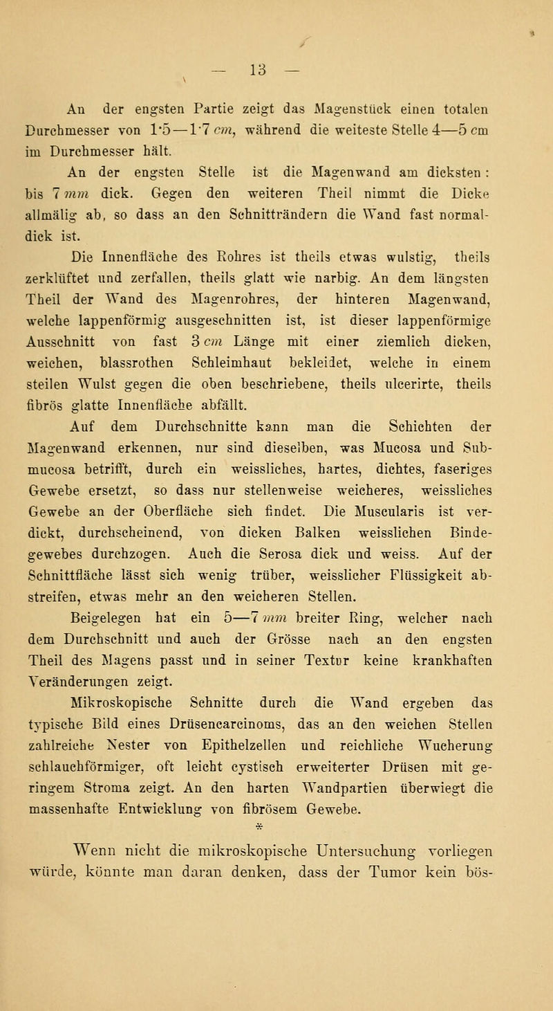An der engsten Partie zeigt das Magenstück einen totalen Durchmesser von 1'5 — VI cm, während die weiteste Stelle 4—5 cm im Durchmesser hält. An der engsten Stelle ist die Magenwand am dicksten : bis 7 mm dick. Gegen den weiteren Theil nimmt die Dicke allmälig ab, so dass an den Schnitträndern die Wand fast normal- dick ist. Die Innenfläche des Rohres ist theils etwas wulstig, theils zerklüftet und zerfallen, theils glatt wie narbig. An dem längsten Theil der Wand des Magenrohres, der hinteren Magenwand, welche lappenförmig ausgeschnitten ist, ist dieser lappenförmige Ausschnitt von fast 3 cm Länge mit einer ziemlich dicken, weichen, blassrothen Schleimhaut bekleidet, welche in einem steilen Wulst gegen die oben beschriebene, theils ulcerirte, theils fibrös glatte Innenfläche abfällt. Auf dem Durchschnitte kann man die Schichten der Magenwand erkennen, nur sind dieselben, was Mucosa und Sub- mucosa betrifft, durch ein weissliches, hartes, dichtes, faseriges Gewebe ersetzt, so dass nur stellenweise weicheres, weissliches Gewebe an der Oberfläche sich findet. Die Muscularis ist ver- dickt, durchscheinend, von dicken Balken weisslichen Binde- gewebes durchzogen. Aach die Serosa dick und weiss. Auf der Schnittfläche lässt sieh wenig trüber, weisslicher Flüssigkeit ab- streifen, etwas mehr an den weicheren Stellen. Beigelegen hat ein 5—7 mm breiter Ring, welcher nach dem Durchschnitt und auch der Grösse nach an den engsten Theil des Magens passt und in seiner Textur keine krankhaften Veränderungen zeigt. Mikroskopische Schnitte durch die Wand ergeben das typische Bild eines Drüsencarcinoms, das an den weichen Stellen zahlreiche Nester von Epithelzellen und reichliche Wucherung schlauchförmiger, oft leicht cystisch erweiterter Drüsen mit ge- ringem Stroma zeigt. An den harten Wandpartien tiberwiegt die massenhafte Entwicklung von fibrösem Gewebe. Wenn nicht die mikroskopische Untersuchung vorliegen würde, könnte man daran denken, dass der Tumor kein bös-