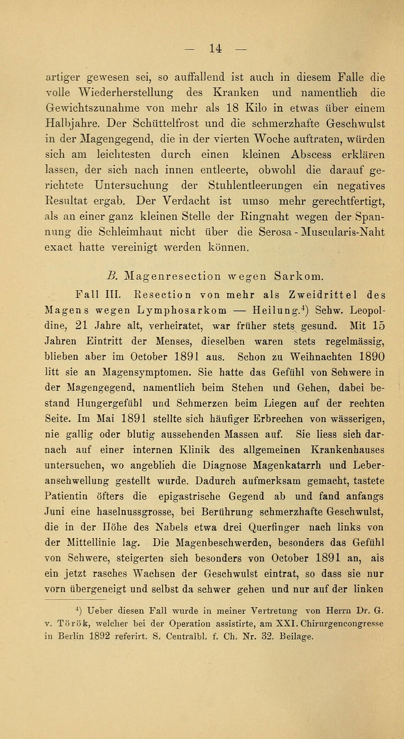 artiger gewesen sei, so auffalJend ist auch in diesem Falle die volle Wiederherstellung des Kranken und namentlich die Gewichtszunahme von mehr als 18 Kilo in etwas über einem Halbjahre. Der Schüttelfrost und die schmerzhafte Geschwulst in der Magengegend, die in der vierten Woche auftraten, würden sich am leichtesten durch einen kleinen Abscess erklären lassen, der sich nach innen entleerte, obwohl die darauf ge- richtete Untersuchung der Stuhlentleerungen ein negatives Resultat ergab. Der Verdacht ist umso mehr gerechtfertigt, als an einer ganz kleinen Stelle der Ringnaht wegen der Span- nung die Schleimhaut nicht über die Serosa - Muscularis-Naht exact hatte vereinigt werden können. B. Magenresection wegen Sarkom. Fall III. Resection von mehr als Zweidrittel des Magens wegen Lymphosarkom — Heilung.^) Schw. Leopol- dine, 21 Jahre alt, verheiratet, war früher stets gesund. Mit 15 Jahren Eintritt der Menses, dieselben waren stets regelmässig, blieben aber im October 1891 aus. Schon zu Weihnachten 1890 litt sie an Magensymptomen. Sie hatte das Gefühl von Schwere in der Magengegend, namentlich beim Stehen und Gehen, dabei be- stand Hungergefühl und Schmerzen beim Liegen auf der rechten Seite. Im Mai 1891 stellte sich häufiger Erbrechen von wässerigen, nie gallig oder blutig aussehenden Massen auf Sie liess sich dar- nach auf einer internen Klinik des allgemeinen Krankenhauses untersuchen, wo angeblich die Diagnose Magenkatarrh und Leber- anschwellung gestellt wurde. Dadurch aufmerksam gemacht, tastete Patientin öfters die epigastrische Gegend ab und fand anfangs Juni eine haselnussgrosse, bei Berührung schmerzhafte Geschwulst, die in der Höhe des Nabels etwa drei Querfinger nach links von der Mittellinie lag. Die Magenbeschwerden, besonders das Gefühl von Schwere, steigerten sich besonders von October 1891 an, als ein jetzt rasches Wachsen der Gesehwulst eintrat, so dass sie nur vorn übergeneigt und selbst da schwer gehen und nur auf der linken ^) Ueber diesen Fall wurde in meiner Vertretung von Herrn Dr. G. V. Török, welcher bei der Operation assistirte, am XXI. Chirurgencongresse in Berlin 1892 referirt. S. Centralbl. f. Ch. Nr. 32. Beilage.