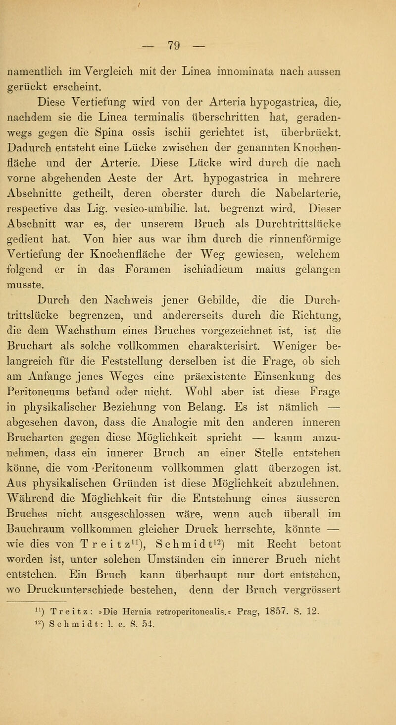 namentlich im Vergleich mit der Linea innominata nach aussen gerückt erscheint. Diese Vertiefung wird von der Arteria hypogastrica, die^ nachdem sie die Linea terminalis überschritten hat, geraden- wegs gegen die Spina ossis ischii gerichtet ist, überbrückt. Dadurch entsteht eine Lücke zwischen der genannten Knochen- fläche und der Arterie. Diese Lücke wird durch die nach vorne abgehenden Aeste der Art, hypogastrica in mehrere Abschnitte getheilt, deren oberster durch die Nabelarterie, respective das Lig. vesico-umbilic. lat. begrenzt wird. Dieser Abschnitt war es, der unserem Bruch als Durchtrittslücke gedient hat. Von hier aus war ihm durch die rinnenförmige Vertiefung der Knochenfläche der Weg gewiesen^ welchem folgend er in das Foramen ischiadicum maius gelangen musste. Durch den Nachweis jener Gebilde, die die Durch- trittslücke begrenzen, und andererseits durch die Richtung, die dem Wachsthum eines Bruches vorgezeichnet ist, ist die Bruchart als solche vollkommen charakterisirt. Weniger be- langreich für die Feststellung derselben ist die Frage, ob sich am Anfange jenes Weges eine präexistente Einsenkung des Peritoneums befand oder nicht. Wohl aber ist diese Frage in physikalischer Beziehung von Belang. Es ist nämlich — abgesehen davon, dass die Analogie mit den anderen inneren Brucharten gegen diese Möglichkeit spricht — kaum anzu- nehmen, dass ein innerer Bruch an einer Stelle entstehen könne, die vom -Peritoneum vollkommen glatt überzogen ist. Aus physikalischen Gründen ist diese Möglichkeit abzulehnen. Während die Möglichkeit für die Entstehung eines äusseren Bruches nicht ausgeschlossen wäre, wenn auch überall im Bauchraum vollkommen gleicher Druck herrschte, könnte — wie dies von Treitz'^), Schmidt*-) mit Recht betont worden ist, unter solchen Umständen ein innerer Bruch nicht entstellen. Ein Bruch kann überhaupt nur dort entstehen, wo Druckunterschiede bestehen, denn der Bruch vergrössert ) Treitz: »Die Hernia retroperitonealis.« Prag-, 1857. S. 12. 1-) Schmidt: 1. c. S. 54.