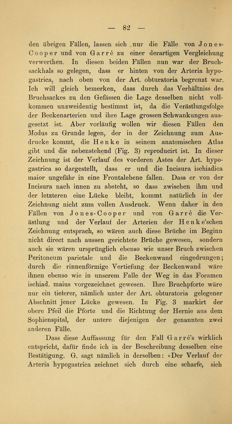 den übrigen Fällen, lassen sich nur die Fälle von Jones- C 0 0 p e r und von G a r r e zu einer derartigen Vergleichung verwerthen. In diesen beiden Fällen nun war der Bruch- sackhals so gelegen, dass er hinten von der Arteria hypo- gastrica, nach oben von der Art. obturatoria begrenzt war. Ich will gleich bemerken, dass durch das Verhältniss des Bruchsackes zu den Gefässen die Lage desselben nicht voll- kommen unzweideutig bestimmt ist, da die Verästlungsfolge der Beckenarterien und ihre Lage grossen Schwankungen aus- gesetzt ist. Aber vorläufig wollen wir diesen Fällen den Modus zu Grunde legen, der in der Zeichnung zum Aus- drucke kommt, die Henke in seinem anatomischen Atlas gibt und die nebenstehend (Fig. 3) reproducirt ist. In dieser Zeichnung ist der Verlauf des vorderen Astes der Art. hypo- gastrica so dargestellt, dass er und die Incisura ischiadica maior ungefähr in eine Frontalebene fallen. Dass er von der Incisura nach innen zu absteht, so dass zwischen ihm und der letzteren eine Lücke bleibt, kommt natürlich in der Zeichnung nicht zum vollen Ausdruck. Wenn daher in den Fällen von Jones-Cooper und von Garre die Ver- ästlung und der Verlauf der Arterien der Henk e'schen Zeichnung entsprach, so wären auch diese Brüche im Beginn nicht direct nach aussen gerichtete Brüche gewesen, sondern auch sie wären ursprünglich ebenso wie unser Bruch zwischen Peritoneum parietale und die Beckenwand eingedrungen; durch die rinnenförmige Vertiefung der Beckenwand wäre ihnen ebenso wie in unserem Falle der Weg in das Foramen ischiad. malus vorgezeichnet gewesen. Ihre Bruchpforte wäre nur ein tieferer, nämlich unter der Art. obturatoria gelegener Abschnitt jener Lücke gewesen. In Fig. 3 markirt der obere Pfeil die Pforte und die Richtung der Hernie aus dem Sophienspital, der untere diejenigen der genannten zwei anderen Fälle. Dass diese Auffassung für den Fall Garre's wirkUch entspricht, dafür finde ich in der Beschreibung desselben eine Bestätigung. G. sagt nämlich in derselben: »Der Verlauf der Arteria hypogastrica zeichnet sich durch eine scharfe, sich