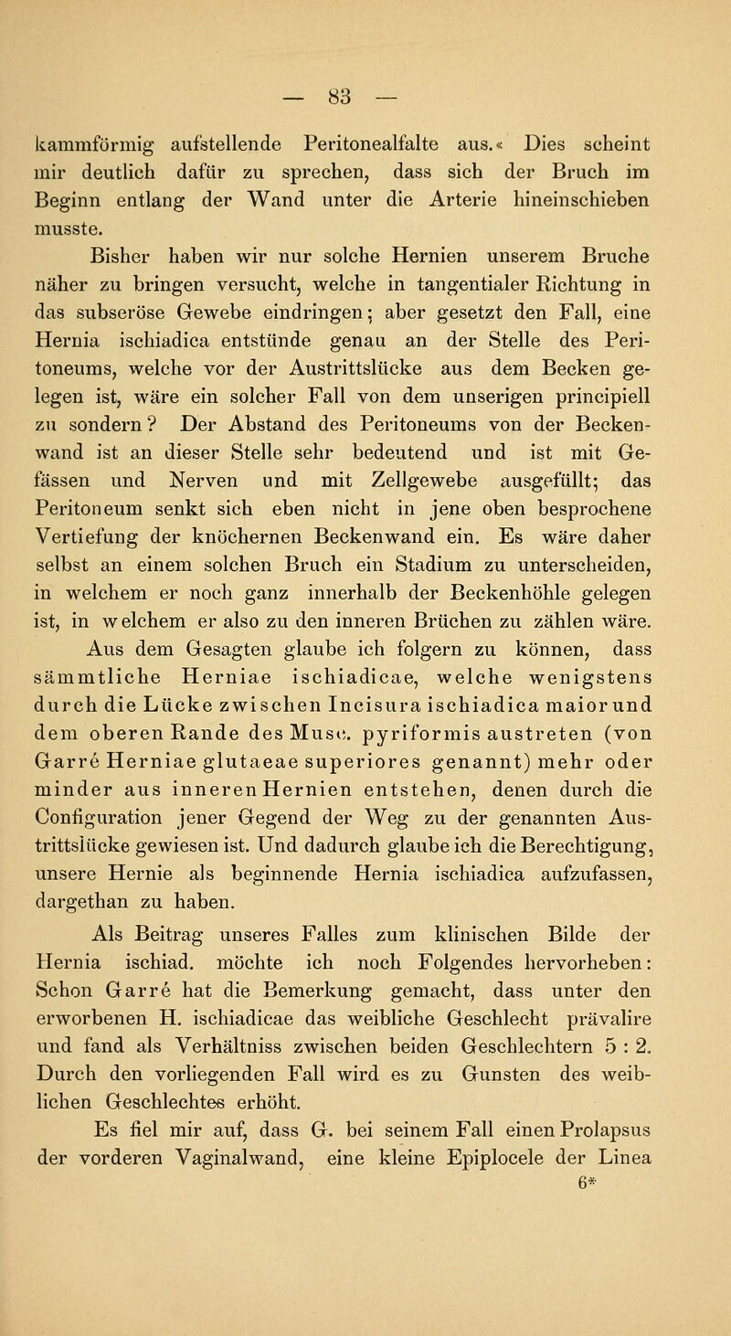 kammförmig aufstellende Peritonealfalte aus.« Dies scheint mir deutlich dafür zu sprechen, dass sich der Bruch im Beginn entlang der Wand unter die Arterie hineinschieben musste. Bisher haben wir nur solche Hernien unserem Bruche näher zu bringen versucht, welche in tangentialer Richtung in das subseröse Gewebe eindringen; aber gesetzt den Fall, eine Heruia ischiadica entstünde genau an der Stelle des Peri- toneums, welche vor der Austrittslücke aus dem Becken ge- legen ist, wäre ein solcher Fall von dem unserigen principiell zu sondern ? Der Abstand des Peritoneums von der Becken- wand ist an dieser Stelle sehr bedeutend und ist mit Ge- lassen und Nerven und mit Zellgewebe ausgefüllt; das Peritoneum senkt sich eben nicht in jene oben besprochene Vertiefung der knöchernen Beckenwand ein. Es wäre daher selbst an einem solchen Bruch ein Stadium zu unterscheiden, in welchem er noch ganz innerhalb der Beckenhöhle gelegen ist, in welchem er also zu den inneren Brüchen zu zählen wäre. Aus dem Gesagten glaube ich folgern zu können, dass sämmtliche Herniae ischiadicae, welche wenigstens durch die Lücke zwischen Incisura ischiadica maiorund dem oberen Rande des Musi;. pyriformis austreten (von Garre Herniae glutaeae superiores genannt) mehr oder minder aus inneren Hernien entstehen, denen durch die Configuration jener Gegend der Weg zu der genannten Aus- trittslücke gewiesen ist. Und dadurch glaubeich die Berechtigung, unsere Hernie als beginnende Hernia ischiadica aufzufassen, dargethan zu haben. Als Beitrag unseres Falles zum klinischen Bilde der Hernia ischiad. möchte ich noch Folgendes hervorheben: Schon Garre hat die Bemerkung gemacht, dass unter den erworbenen H. ischiadicae das weibliche Geschlecht prävalire und fand als Verhältniss zwischen beiden Geschlechtern 5 : 2. Durch den vorliegenden Fall wird es zu Gunsten des weib- lichen Geschlechtes erhöht. Es fiel mir auf, dass G. bei seinem Fall einen Prolapsus der vorderen Vaginalwand, eine kleine Epiplocele der Linea 6*