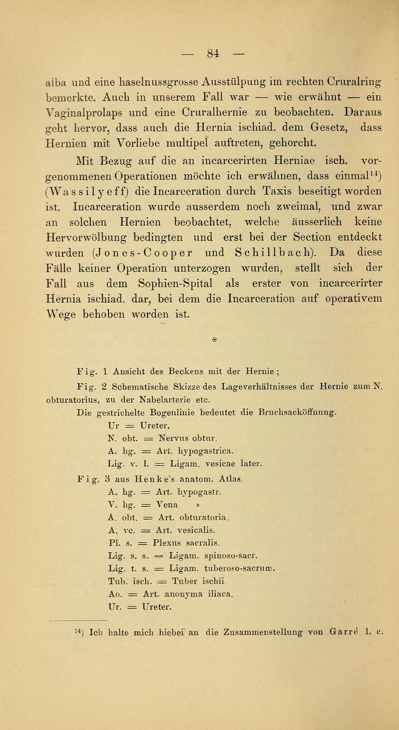 alba und eine haselnussgrofcse Ausstülpung im rechten Cruralring bemerkte. Auch in unserem Fall war — wie erwähnt — ein Vaginalprolaps und eine Cruralhernie zu beobachten. Daraus geht hervor, dass auch die Hernia ischiad. dem Gesetz, dass Hernien mit Vorliebe multipel auftreten, gehorcht. Mit Bezug auf die an incarcerirten Herniae isch. vor- genommenen Operationen möchte ich erwähnen, dass einmaU*) (Wassilyeff) die Incarceration durch Taxis beseitigt worden ist. Incarceration wurde ausserdem noch zweimal, und zwar an solchen Hernien beobachtet, welche äusserlich keine Hervorwölbung bedingten und erst bei der Section entdeckt wurden (Jones-Cooper und S c h i 11 b a c h). Da diese Fälle keiner Operation unterzogen wurden, stellt sich der Fall aus dem Sophien-Spital als erster von incarcerirter Hernia ischiad. dar, bei dem die Incarceration auf operativem Wege behoben worden ist. Fig. 1 Ansicht des Beckens mit der Hernie; Fig. 2 Schematische Skizze des Lag-everhältnisses der Hernie zum N. obturatorius, zu der Nabelavterie etc. Die gestrichelte Bogenlinie bedeutet die Bruchsacköffnung. Ur =^ Ureter. N. obt. = Nervus obtur. A. hg. :^ Art. hypogastrica. Lig. V. 1. = Ligam. vesicae later. F i g. 3 aus Henkes anatom. Atlas. A. hg. = Art. hypogastr. V. hg. = Vena » A. obt. = Art. obturatoria. A. VC. = Art. vesicalis. PI. s. = Plexus sacralis. Lig. s. s. = Ligam. spinoso-sacr. Lig. t. s. =: Ligam. tuberoso-sacrum. Tub. isch. = Tuber ischii. Ao. = Art. anonyma iliaca. Ur. = Ureter. ■'*) Ich halte mich hiebei an die Zusammenstellung von Garre 1. c.