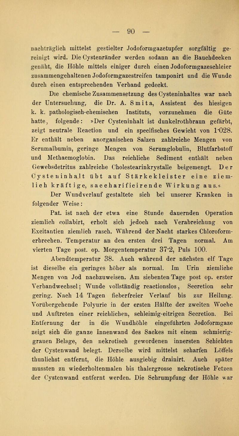 nachträglich mittelst gestielter Jodoformgazetupfer sorgfältig ge- reinigt wird. Die Cystenränder werden sodann an die Bauchdeeken genäht, die Höhle mittels einiger durch einen Jodoformgazeschleier zusammengehaltenen Jodoformgazestreifen tamponirt und die Wunde durch einen entsprechenden Verband gedeckt. Die chemische Zusammensetzung des Cysteninhaltes war nach der Untersuchung, die Dr. A. Smita, Assistent des hiesigen k. k. pathologisch-chemischen Instituts, vorzunehmen die Güte hatte, folgende: »Der Cysteninhalt ist dunkelrothbraun gefärbt, zeigt neutrale Reaction und ein specifisches Gewicht von 1'028. Er enthält neben anorganischen Salzen zahlreiche Mengen von Serumalbumin, geringe Mengen von Serumglobulin, Blutfarbstoff und Methaemoglobin, Das reichliche Sediment enthält neben Gewebsdetritus zahlreiche Cholestearinkrystalle beigemengt. Der Cysteninhalt übt auf Stärkekleister eine ziem- lich kräftige, s ac charif iciren de Wirkung aus.« Der Wundverlauf gestaltete sich bei unserer Kranken in folgender Weise: Pat. ist nach der etwa eine Stunde dauernden Operation ziemlich collabirt, erholt sich jedoch nach Verabreichung von Excitantien ziemlich rasch. Während der Nacht starkes Chloroform- erbrechen. Temperatur an den ersten drei Tagen normal. Am vierten Tage post. op. Morgentemperatur 37*2, Puls 100. Abendtemperatur 38. Auch während der nächsten elf Tage ist dieselbe ein geringes höher als normal. Im Urin ziemliehe Mengen von Jod nachzuweisen. Am siebenten Tage post op. erster Verbandwechsel; Wunde vollständig reactionslos, Secretion sehr gering. Nach 14 Tagen fieberfreier Verlauf bis zur Heilung. Vorübergehende Polyurie in der ersten Hälfte der zweiten Woche und Auftreten einer reichlichen, schleimig-eitrigen Secretion. Bei Entfernung der in die Wundhöhle eingeführten Jodoformgaze zeigt sich die ganze Innenwand des Sackes mit einem schmierig- grauen Belage, den nekrotisch gewordenen innersten Schichten der Cystenwand belegt. Derselbe wird mittelst scharfen Löffels thunlichst entfernt, die Höhle ausgiebig drainirt. Auch später mussten zu wiederholtenmalen bis thalergrosse nekrotische Fetzen der Cystenwand entfernt werden. Die Schrumpfung der Höhle war
