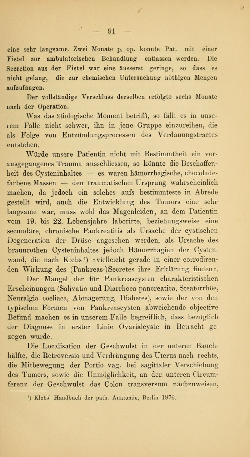 eine sehr langsame. Zwei Monate p. op. konnte Pat. mit einer Fistel zur ambulatorischen Behandlung entlassen werden. Die Secretion aus der Fistel war eine äusserst geringe, so dass es nicht gelang, die zur chemischen Untersuchung nöthigen Mengen aufzufangen. Der vollständige Verschluss derselben erfolgte sechs Monate nach der Operation. Was das ätiologische Moment betrifft, so fällt es in unse- rem Falle nicht schwer, ihn in jene Gruppe einzureihen, die als Folge von Entzündungsprocessen des Verdauungstractes entstehen. Würde unsere Patientin nicht mit Bestimmtheit ein vor- ausgegangenes Trauma ausschliessen, so könnte die Beschaffen- heit des Cysteninhaltes — es waren hämorrhagische, chocolade- farbene Massen — den traumatischen Ursprung wahrscheinlich machen, da jedoch ein solches aufs bestimmteste in Abrede gestellt wird, auch die Entwicklung des Tumors eine sehr langsame war, muss wohl das Magenleiden, an dem Patientin vom 19. bis 22. Lebensjahre laborirte, beziehungsweise eine secundäre, chronische Pankreatitis als Ursache der cystischen Degeneration der Drüse angesehen werden, als Ursache des braunrothen Cysteninhaltes jedoch Hämorrhagien der Cysten- wand, die nach Klebs ^) »vielleicht gerade in einer corrodiren- den Wirkung des (Pankreas-)Secretes ihre Erklärung finden«. Der Mangel der für Pankreascysten charakteristischen Erscheinungen (Salivatio und Diarrhoea pancreatica, Steatorrhöe, Neuralgia coeliaca, Abmagerung, Diabetes), sowie der von den typischen Formen von Pankreascysten abweichende objective Befund machen es in unserem Falle begreiflich, dass bezüglich der Diagnose in erster Linie Ovarialcyste in Betracht ge- zogen wurde. Die Localisation der Geschwulst in der unteren Bauch- hälfte, die Retroversio und Verdrängung des Uterus nach rechts, die Mitbewegung der Portio vag. bei sagittaler Verschiebung des Tumors, sowie die Unmöglichkeit, an den unteren Oircum- ferenz der Geschwulst das Colon transversum nachzuweisen, ') Klebs' Handbuch der path. Anatomie, Berlin 1876.