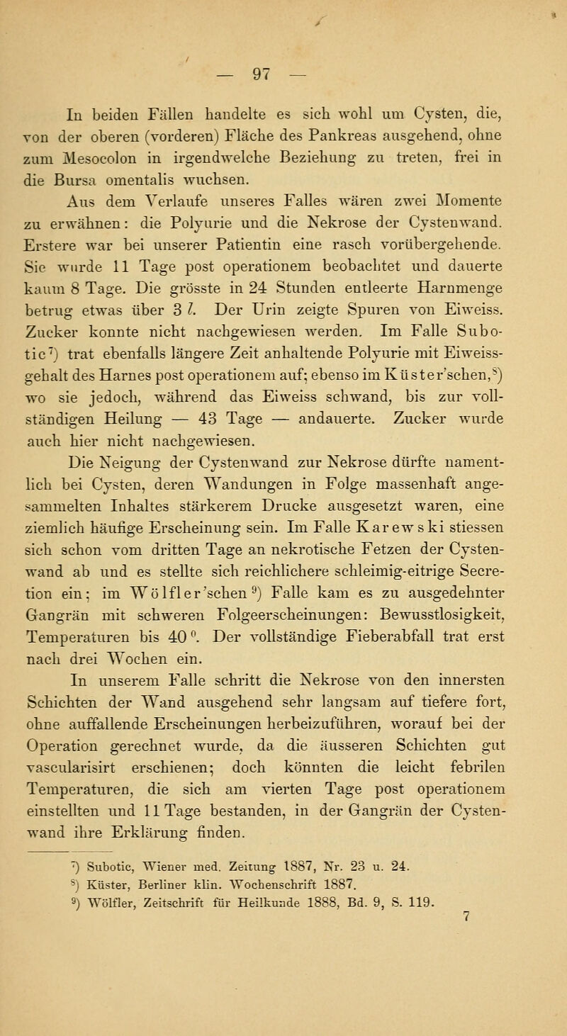 In beiden Fällen handelte es sich wohl um Cysten, die, von der oberen (vorderen) Fläche des Pankreas ausgehend, ohne zum Mesocolon in irgendwelche Beziehung zu treten, frei in die Bursa omentalis wuchsen. Aus dem Verlaufe unseres Falles wären zwei Momente zu erwähnen: die Polyurie und die Nekrose der Cystenwand. Erstere war bei unserer Patientin eine rasch vorübergehende. Sie wurde 11 Tage post operationem beobachtet und dauerte kaum 8 Tage. Die grösste in 24 Stunden entleerte Harnmenge betrug etwas über 3 l. Der Urin zeigte Spuren von Eiweiss. Zucker konnte nicht nachgewiesen werden. Im Falle Subo- tic') trat ebenfalls längere Zeit anhaltende Polyurie mit Eiweiss- gehalt des Harnes post operationem auf; ebenso im Küster'schen,^) wo sie jedoch, während das Eiweiss schwand, bis zur voll- ständigen Heilung — 43 Tage — andauerte. Zucker wurde auch hier nicht nachgewiesen. Die Neigung der Cystenwand zur Nekrose dürfte nament- lich bei Cysten, deren Wandungen in Folge massenhaft ange- sammelten Inhaltes stärkerem Drucke ausgesetzt waren, eine ziemlich häufige Erscheinung sein. Im Falle Karewski stiessen sich schon vom dritten Tage an nekrotische Fetzen der Cysten- wand ab und es stellte sich reichlichere schleimig-eitrige Secre- tion ein; im Wölfler'schen ^) Falle kam es zu ausgedehnter Gangrän mit schweren Folgeerscheinungen: Bewusstlosigkeit, Temperaturen bis 40^. Der vollständige Fieberabfall trat erst nach drei Wochen ein. In unserem Falle schritt die Nekrose von den innersten Schichten der Wand ausgehend sehr langsam auf tiefere fort, ohne auffallende Erscheinungen herbeizuführen, worauf bei der Operation gerechnet wurde, da die äusseren Schichten gut vascularisirt erschienen; doch könnten die leicht febrilen Temperaturen, die sich am vierten Tage post operationem einstellten und 11 Tage bestanden, in der Gangrän der Cysten- wand ihre Erklärung finden. ') Subotic, Wiener med. Zeitung 1887, Nr. 23 u. 24. ^) Küster, Berliner klin. Wochenschrift 1887. 9) Wölfler, Zeitschrift für Heilkunde 1888, Bd. 9, S. 119.