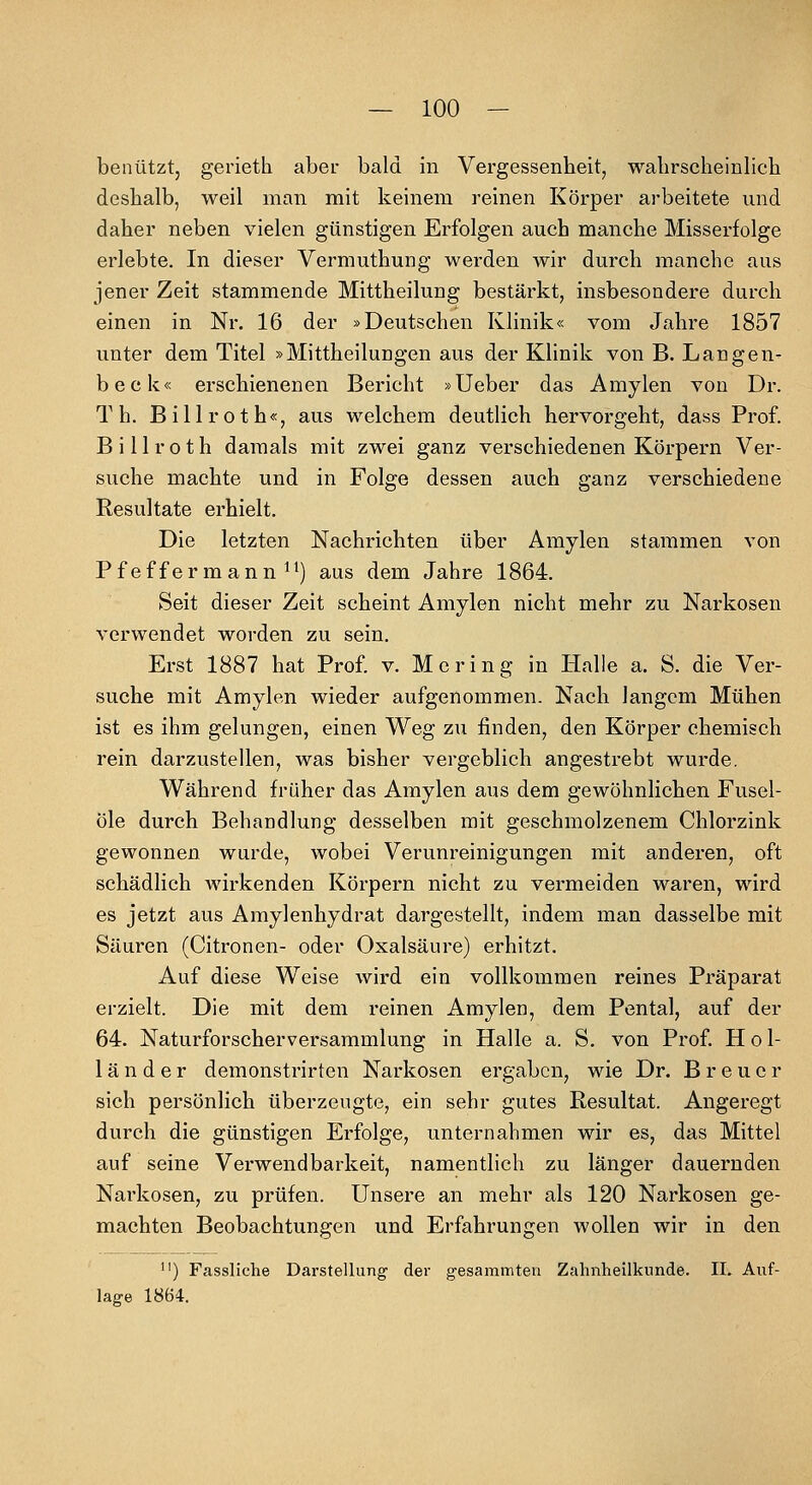 benützt, gerieth aber bald in Vergessenheit, walirscheinlicli deshalb, weil man mit keinem reinen Körper arbeitete und daher neben vielen günstigen Erfolgen auch manche Misserfolge erlebte. In dieser Vermuthung werden wir durch manche aus jener Zeit stammende Mittheilung bestärkt, insbesondere durch einen in Nr. 16 der »Deutschen Klinik« vom Jahre 1857 unter dem Titel »Mittheilungen aus der Klinik von B. Langen- beck« erschienenen Bericht »Ueber das Amylen von Dr. T h. Billroth«, aus welchem deutlich hervorgeht, dass Prof. Billroth damals mit zwei ganz verschiedenen Körpern Ver- suche machte und in Folge dessen auch ganz verschiedene Resultate erhielt. Die letzten Nachrichten über Amylen stammen von Pf ef f er m ann ^^) aus dem Jahre 1864. Seit dieser Zeit scheint Amylen nicht mehr zu Narkosen verwendet worden zu sein. Erst 1887 hat Prof. v. Mering in Halle a. S. die Ver- suche mit Amylen wieder aufgenommen. Nach langem Mühen ist es ihm gelungen, einen Weg zu finden, den Körper chemisch rein darzustellen, was bisher vergeblich angestrebt wurde. Während früher das Amylen aus dem gewöhnlichen Fusel- öle durch Behandlung desselben mit geschmolzenem Chlorzink gewonnen wurde, wobei Verunreinigungen mit anderen, oft schädlich wirkenden Körpern nicht zu vermeiden waren, wird es jetzt aus Amylenhydrat dargestellt, indem man dasselbe mit Säuren (Citronen- oder Oxalsäure) erhitzt. Auf diese Weise wird ein vollkommen reines Präparat erzielt. Die mit dem reinen Amylen, dem Pental, auf der 64. Naturforscherversammlung in Halle a. S. von Prof. Hol- länder demonstrirten Narkosen ergaben, wie Dr. Breuer sich persönlich überzeugte, ein sehr gutes Resultat. Angeregt durch die günstigen Erfolge, unternahmen wir es, das Mittel auf seine Verwendbarkeit, namentlich zu länger dauernden Narkosen, zu prüfen. Unsere an mehr als 120 Narkosen ge- machten Beobachtungen und Erfahrungen wollen wir in den ) Fassliche Darstellung der gesammten Zahnheilknnde. II. Auf- lage 1864.