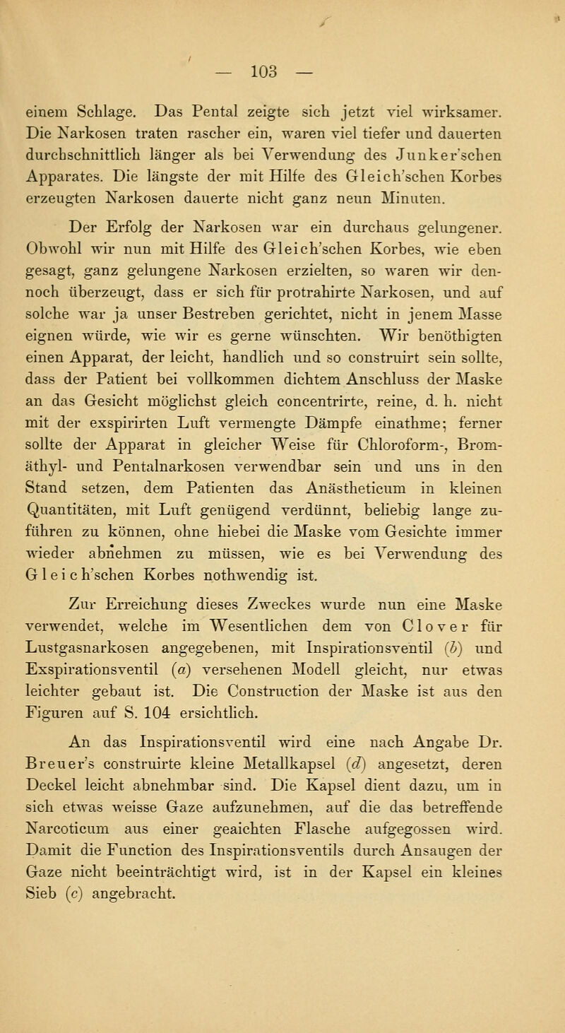 einem Schlage. Das Pental zeigte sich jetzt viel wirksamer. Die Karkosen traten rascher ein, waren viel tiefer und dauerten durchschnittlich länger als bei Verwendung des Junker'schen Apparates. Die längste der mit Hilfe des Gleich'schen Korbes erzeugten Narkosen dauerte nicht ganz neun Minuten. Der Erfolg der Narkosen war ein durchaus gelungener. Obwohl wir nun mit Hilfe des Gleich'schen Korbes, wie eben gesagt, ganz gelungene Narkosen erzielten, so waren wir den- noch überzeugt, dass er sich für protrahirte Narkosen, und auf solche war ja unser Bestreben gerichtet, nicht in jenem Masse eignen würde, wie wir es gerne wünschten. Wir benöthigten einen Apparat, der leicht, handlich und so construirt sein sollte, dass der Patient bei vollkommen dichtem Anschluss der Maske an das Gesicht möglichst gleich concentrirte, reine, d. h. nicht mit der exspirirten Luft vermengte Dämpfe einathme; ferner sollte der Apparat in gleicher Weise für Chloroform-, Brom- äthyl- und Pentalnarkosen verwendbar sein und uns in den Stand setzen, dem Patienten das Anästheticum in kleinen Quantitäten, mit Luft genügend verdünnt, beliebig lange zu- führen zu können, ohne hiebei die Maske vom Gesichte immer wieder abnehmen zu müssen, wie es bei Verwendung des G 1 e i c h'schen Korbes nothwendig ist. Zur Erreichung dieses Zweckes wurde nun eine Maske verwendet, welche im Wesentlichen dem von C1 o v e r für Lustgasnarkosen angegebenen, mit Inspirationsventil (h) und Exspirationsventil (a) versehenen Modell gleicht, nur etwas leichter gebaut ist. Die Construction der Maske ist aus den Figuren auf S. 104 ersichtlich. An das Inspirationsventil wird eine nach Angabe Dr. Breuers construirte kleine Metallkapsel {d) angesetzt, deren Deckel leicht abnehmbar sind. Die Kapsel dient dazu, um in sich etwas weisse Gaze aufzunehmen, auf die das betreffende Narcoticum aus einer geaichten Flasche aufgegossen wird. Damit die Function des Inspirationsventils durch Ansaugen der Gaze nicht beeinträchtigt wird, ist in der Kapsel ein kleines Sieb (c) angebracht.