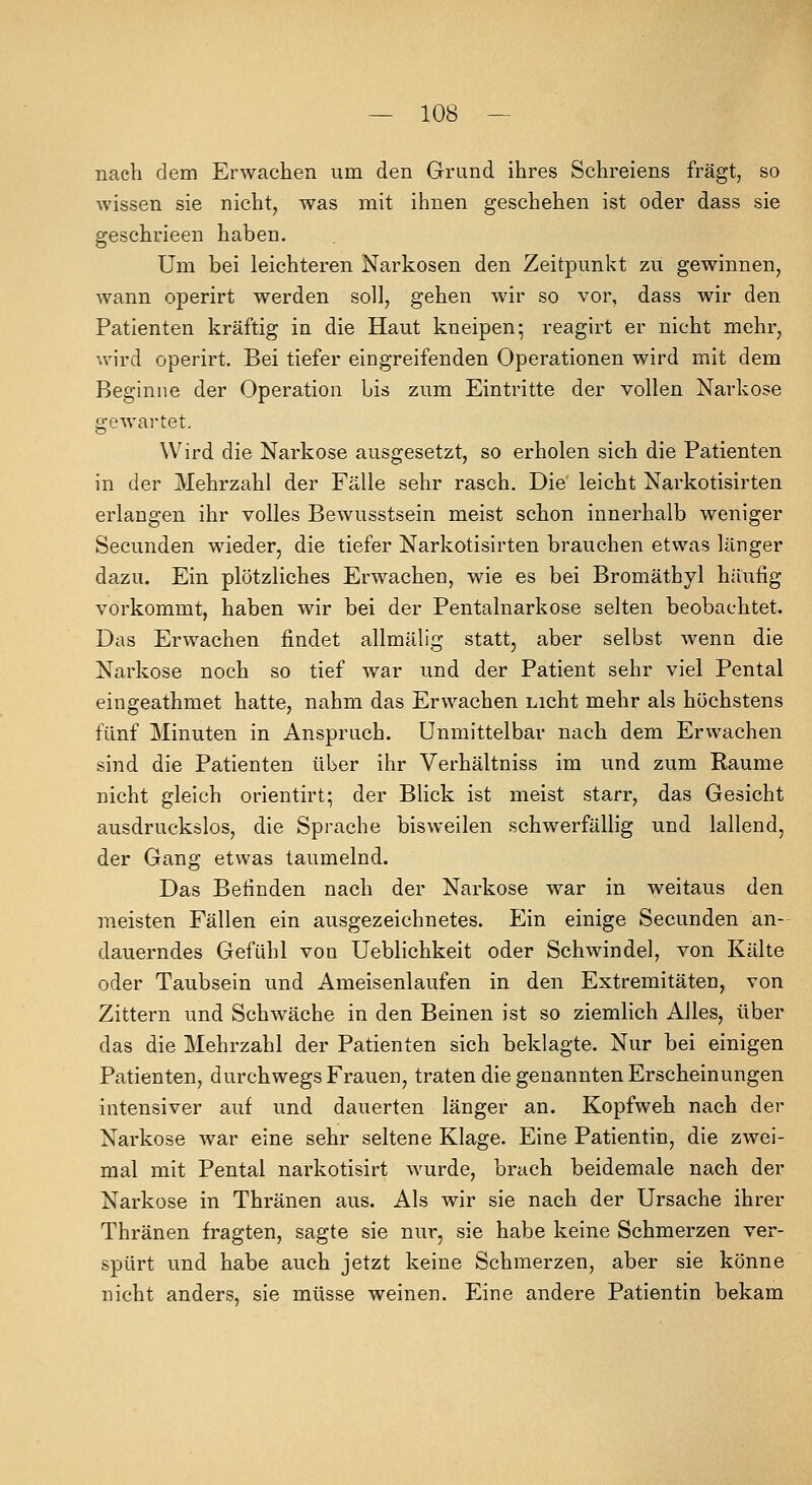 nach dem Erwachen um den Grund ihres Schreiens fragt, so wissen sie nicht, was mit ihnen geschehen ist oder dass sie geschrieen haben. Um bei leichteren Narkosen den Zeitpunkt zu gewinnen, wann operirt werden soll, gehen wir so vor, dass wir den Patienten kräftig in die Haut kneipen; reagirt er nicht mehr, Avird operirt. Bei tiefer eingreifenden Operationen wird mit dem Beginne der Operation bis zum Eintritte der vollen Narkose gewartet. Wird die Narkose ausgesetzt, so erholen sich die Patienten in der Mehrzahl der Fälle sehr rasch. Die' leicht Narkotisirten erlangen ihr volles Bewusstsein meist schon innerhalb weniger Secunden wieder, die tiefer Narkotisirten brauchen etwas länger dazu. Ein plötzliches Erwachen, wie es bei Bromäthyl häufig vorkommt, haben wir bei der Pentalnarkose selten beobachtet. Das Erwachen findet allmälig statt, aber selbst wenn die Narkose noch so tief war und der Patient sehr viel Pental eingeathmet hatte, nahm das Erwachen nicht mehr als höchstens fünf Minuten in Anspruch. Unmittelbar nach dem Erwachen sind die Patienten über ihr Verhältniss im und zum Räume nicht gleich orientirt; der Blick ist meist starr, das Gesicht ausdruckslos, die Sprache bisweilen schwerfällig und lallend, der Gang etwas taumelnd. Das Befinden nach der Narkose war in weitaus den meisten Fällen ein ausgezeichnetes. Ein einige Secunden an- dauerndes Gefühl von Ueblichkeit oder Schwindel, von Kälte oder Taubsein und Ameisenlaufen in den Extremitäten, von Zittern und Schwäche in den Beinen ist so ziemlich Alles, über das die Mehrzahl der Patienten sich beklagte. Nur bei einigen Patienten, durchwegs Frauen, traten die genannten Erscheinungen intensiver auf und dauerten länger an. Kopfweh nach der Narkose war eine sehr seltene Klage. Eine Patientin, die zwei- mal mit Pental narkotisirt wurde, brach beidemale nach der Narkose in Thränen aus. Als wir sie nach der Ursache ihrer Thränen fragten, sagte sie nur, sie habe keine Schmerzen ver- spürt und habe auch jetzt keine Schmerzen, aber sie könne nicht anders, sie müsse weinen. Eine andere Patientin bekam