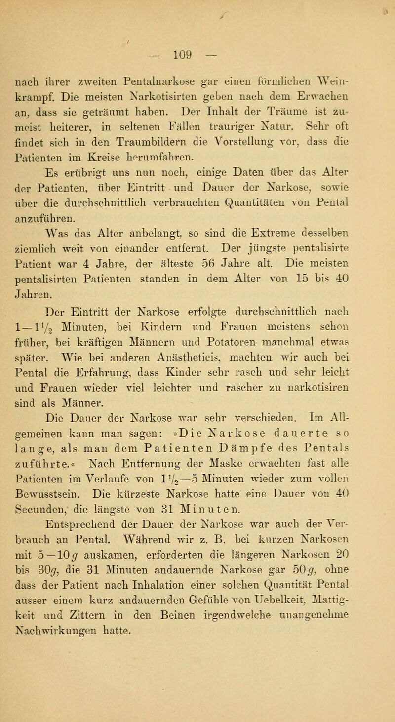 nach ihrer zweiten Pentalnarkose gar einen förmlichen Wein- ki-ampf. Die meisten Narkotisirten geben nach dem Erwachen an^ dass sie geti-äumt haben. Der Inhalt der Träume ist zu- meist heiterer, in seltenen Fällen trauriger Natur. Sehr oft findet sich in den Traumbildern die Vorstellung vor, dass die Patienten im Kreise herumfahren. Es erübrigt uns nun noch, einige Daten über das Alter der Patienten, über Eintritt und Dauer der Karkose, sowie über die durchschnittlich verbrauchten Quantitäten von Pental anzuführen. Was das Alter anbelangt so sind die Extreme desselben ziemlich weit von einander entfernt. Der jüngste pentalisirte Patient war 4 Jahre, der älteste 56 Jahre alt. Die meisten pentalisirten Patienten standen in dem Alter von 15 bis 40 Jahren. Der Eintritt der Narkose erfolgte durchschnittlich nach 1 — 17-2 Minuten, bei Kindern und Frauen meistens schon früher, bei kräftigen Männern und Potatoren manchmal etwas später. Wie bei anderen Anästheticis, machten wir auch bei Pental die Erfahrung, dass Kinder sehr rasch und sehr leicht und Frauen wieder viel leichter und rascher zu narkotisiren sind als Männer. Die Daner der Narkose war sehr verschieden. Im All- gemeinen kann man sagen: »Die Narkose dauerte so lange, als man dem Patienten Dämpfe des Pentals zuführte.« Nach Entfernung der Maske erwachten fast alle Patienten im Verlaufe von IV2—5 Minuten wieder zum vollen Bewusstsein. Die kürzeste Nai'kose hatte eine Dauer von 40 Secunden, die längste von 31 Minuten. Entsprechend der Dauer der Narkose war auch der Ver- brauch an Pental. Während wir z. B. bei kurzen Narkosen mit 5 — 10^ auskamen, erforderten die längeren Narkosen 20 bis 30^, die 31 Minuten andauernde Narkose gar 50^, ohne dass der Patient nach Inhalation einer solchen Quantität Pental ausser einem kurz andauernden Gefühle von Uebelkeit, Mattig- keit und Zittern in den Beinen irgendwelche unangenehme Nachwirkungen hatte.