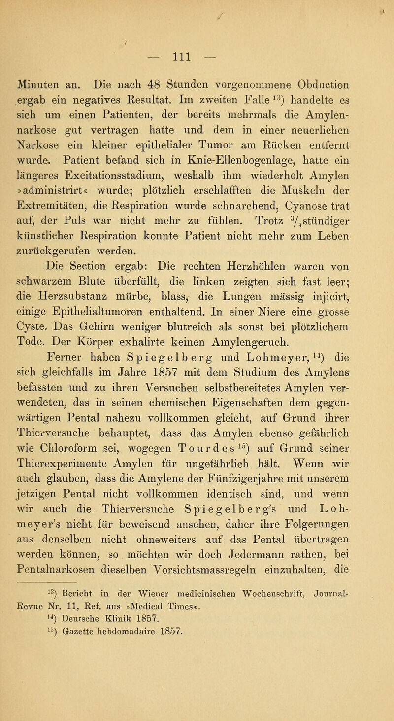 Minuten an. Die nach 48 Stunden vorgenommene Obduction ergab ein negatives Resultat. Im zweiten Falle ^'•^) handelte es sieh um einen Patienten, der bereits mehrmals die Amylen- narkose gut vertragen hatte und dem in einer neuerlichen Narkose ein kleiner epithelialer Tumor am Rücken entfernt wurde. Patient befand sich in Knie-Ellenbogenlage, hatte ein längeres Excitationsstadiura, weshalb ihm wiederholt Amylen >administrirt« wurde; plötzlich erschlafften die Muskeln der Extremitäten, die Respiration wurde schnarchend, Cyanose trat auf, der Puls war nicht mehr zu fühlen. Trotz ^/j stündiger künstlicher Respiration konnte Patient nicht mehr zum Leben zurückgerufen werden. Die Section ergab: Die rechten Herzhöhlen waren von schwarzem Blute überfüllt, die linken zeigten sich fast leer; die Herzsubstanz mlü'be, blass, die Lungen massig injicirt, einige Epithelialtumoren enthaltend. In einer Niere eine grosse Cyste. Das Gehirn weniger blutreich als sonst bei plötzlichem Tode. Der Körper exhalirte keinen Amylengeruch. Ferner haben Spiegelberg und Lohmeyer,'^) die sich gleichfalls im Jahre 1857 mit dem Studium des Amylens befassten und zu ihren Versuchen selbstbereitetes Amylen ver- wendeten^ das in seinen chemischen Eigenschaften dem gegen- wärtigen Pental nahezu vollkommen gleicht, auf Grund ihrer Thierversuche behauptet, dass das Amylen ebenso gefährlich wie Chloroform sei, wogegen Tourdes^^) auf Grund seiner Thierexperimente Amylen für ungefährlich hält. Wenn wir auch glauben, dass die Amylene der Fünfzigerjahre mit unserem jetzigen Pental nicht vollkommen identisch sind, und wenn wir auch die Thierversuche Spiegelber g's und L o h- meyer's nicht für beweisend ansehen, daher ihre Folgerungen aus denselben nicht ohneweiters auf das Pental übertragen werden können, so möchten wir doch Jedermann rathen, bei Pentalnarkosen dieselben Vorsichtsmassregeln einzuhalten, die ^^) Bericht in der Wiener medicinischen Wochenschrift, Journal- Kevae Nr, 11, Ref. aus »Medical Times«. 14) Deutsche Klinik 1857. 1^) Gazette hebdomadaire 18.57.