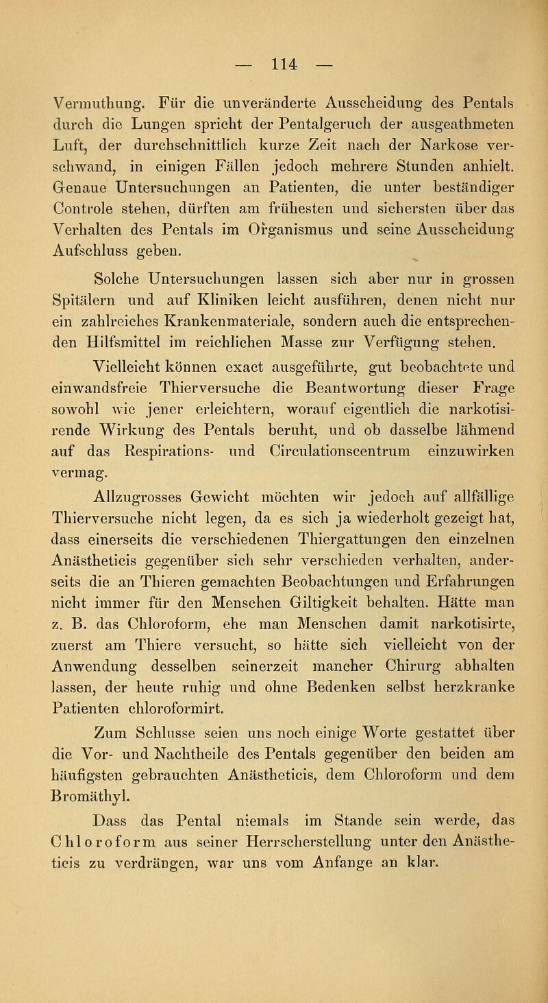 Vermuthung. Für die unveränderte Ausscheidung des Pentals durch die Lungen spricht der Pentalgeruch der ausgeathmeten Luft, der durchschnitthch kurze Zeit nach der Narkose ver- schwand, in einigen Fällen jedoch mehrere Stunden anhielt. Genaue Untersuchungen an Patienten, die unter beständiger Controle stehen, dürften am frühesten und sichersten über das Verhalten des Pentals im Organismus und seine Ausscheidung Aufschluss geben. Solche Untersuchungen lassen sich aber nur in grossen Spitälern und auf Kliniken leicht ausführen, denen nicht nur ein zahlreiches Krankenmateriale, sondern auch die entsprechen- den Hilfsmittel im reichhchen Masse zur Verfügung stehen. Vielleicht können exact ausgeführte, gut beobachtete und einwandsfreie Thierversuche die Beantwortung dieser Frage sowohl wie jener erleichtern, worauf eigentlich die narkotisi- rende Wirkung des Pentals beruht, und ob dasselbe lähmend auf das Respirations- und Circulationscentrum einzuwirken vermag. Allzugrosses Gewicht möchten wir jedoch auf allfällige Thierversuche nicht legen, da es sich ja wiederholt gezeigt hat, dass einerseits die verschiedenen Thiergattungen den einzelnen Anästheticis gegenüber sich sehr verschieden verhalten, ander- seits die an Thieren gemachten Beobachtungen und Erfahrungen nicht immer für den Menschen Giltigkeit behalten. Hätte man z. B. das Chloroform, ehe man Menschen damit narkotisirte, zuerst am Thiere versucht, so hätte sich vielleicht von der Anwendung desselben seinerzeit mancher Chirurg abhalten lassen, der heute ruhig und ohne Bedenken selbst herzkranke Patienten chloroformirt. Zum Schlüsse seien uns noch einige Worte gestattet über die Vor- und Nachtheile des Pentals gegenüber den beiden am häufigsten gebrauchten Anästheticis, dem Chloroform und dem Bromäthyl. Dass das Pental niemals im Stande sein werde, das Chloroform aus seiner Herrscherstellung unter den Anästhe- ticis zu verdrängen, war uns vom Anfange an klar.