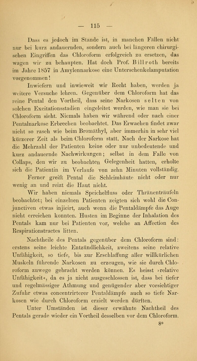 Dass es jedoch im Stande ist, in manchen Fällen nicht nur bei kurz andauernden, sondern auch bei längeren chirurgi- schen Eingriffen das Chlorofürm erfolgreich zu ersetzen, das wagen wir zu behaupten. Hat doch Prof. Billroth bereits im Jahre 1857 in Amylennarkose eine Unterschenkelamputation vorgenommen! Inwiefern und inwieweit wir Recht haben, werden ja weitere Versuche lehren. Gegenüber dem Chloroform hat das reine Pental den Vortheil, dass seine Narkosen selten von solchen Excitationsstadien eingeleitet werden, wie man sie bei Chloroform sieht. Niemals haben wir während oder nach einer Pentalnarkose Erbrechen beobachtet. Das Erwachen findet zwar nicht so rasch wie beim Bromäthyl, aber immerhin in sehr viel kürzerer Zeit als beim Chloroform statt. Nach der Narkose hat die Mehrzahl der Patienten keine oder nur unbedeutende und kurz andauernde Nachwirkungen; selbst in dem Falle von Collaps, den wir zu beobachten Grelegenheit hatten, erholte sich die Patientin im Verlaufe von zehn Minuten vollständig. Ferner greift Pental die Schleimhäute nicht oder nur wenig an und reizt die Haut nicht. Wir haben niemals Speichelfluss oder Thränenträufeln beobachtet; bei einzelnen Patienten zeigten sich wohl die Con- junctiven etwas injicirt, auch wenn die Pentaldämpfe das Auge nicht erreichen konnten. Husten im Beginne der Inhalation des Pcntals kam nur bei Patienten vor, welche an Affection des Respirationstractes litten. Nachtheile des Pentals gegenüber dem Chloroform sind: erstens seine leichte Entzündlichkeit, zweitens seine relative Unfähigkeit, so tiefe, bis zur Erschlaifung aller willkürlichen Muskeln führende Narkosen zu erzeugen, wie sie durch Chlo- roform zuwege gebracht werden können. Es heisst »relative Unfähigkeit«, da es ja nicht ausgeschlossen ist, dass bei tiefer und regelmässiger Athmung und genügender aber vorsichtiger Zufuhr etwas concentrirterer Pentaldämpfe auch so tiefe Nar- kosen wie durch Chloroform erzielt werden dürften. Unter Umständen ist dieser erwähnte Nachtheil des Pentals gerade wieder ein Vortheil desselben vor dem Chloroform. 8*