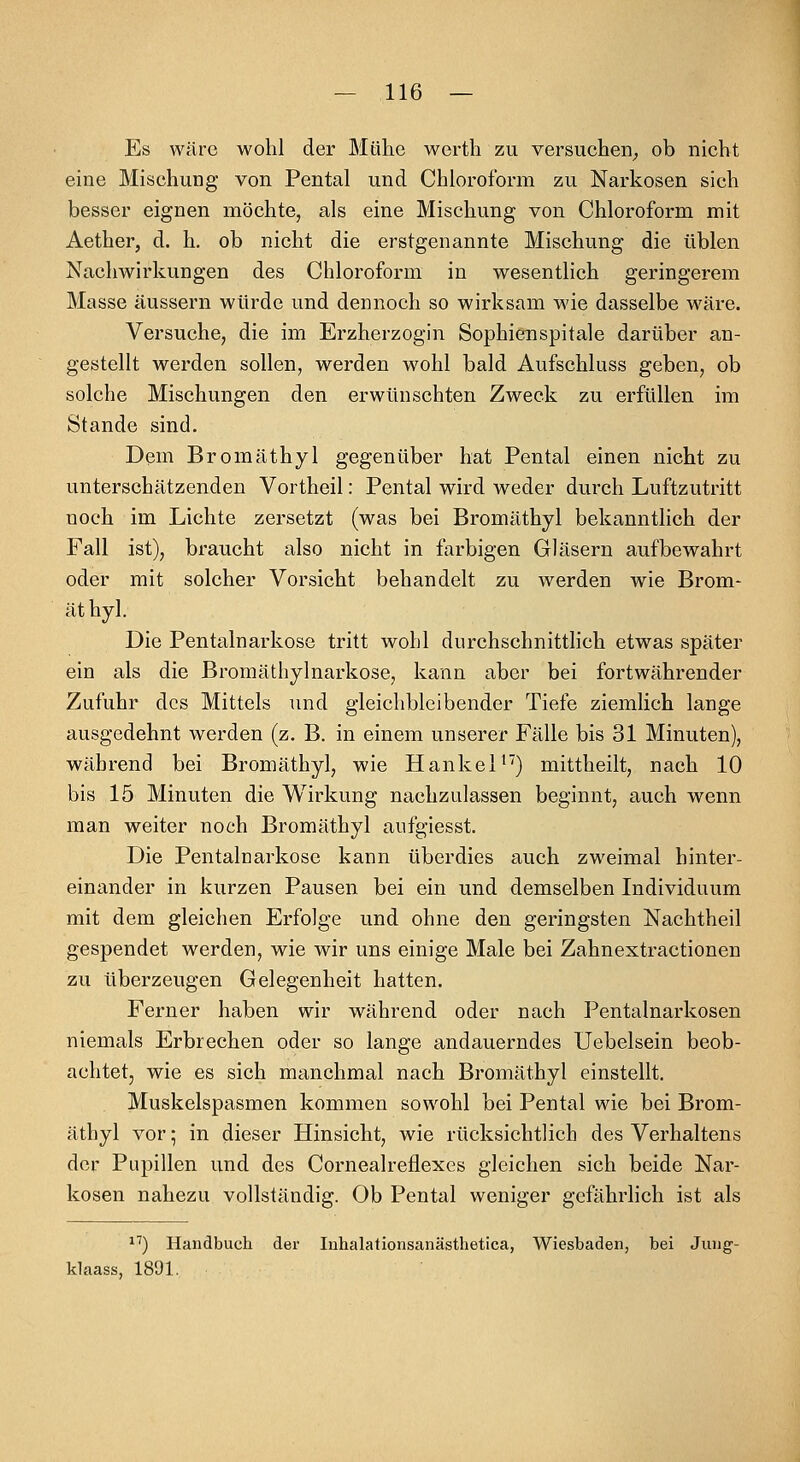 Es wäre wohl der Mühe werth zu versuchen^ ob nicht eine Mischung von Pental und Chloroform zu Narkosen sich besser eignen möchte, als eine Mischung von Chloroform mit Aether, d. h. ob nicht die erstgenannte Mischung die üblen Nachwirkungen des Chloroform in wesentlich geringerem Masse äussern würde und dennoch so wirksam wie dasselbe wäre. Versuche, die im Erzherzogin Sophienspitale darüber an- gestellt werden sollen, werden wohl bald Aufschluss geben, ob solche Mischungen den erwünschten Zweck zu erfüllen im Stande sind. Dem Bromäthyl gegenüber hat Pental einen nicht zu unterschätzenden Vortheil: Pental wird weder durch Luftzutritt noch im Lichte zersetzt (was bei Bromäthyl bekanntlich der Fall ist), braucht also nicht in farbigen Gläsern aufbewahrt oder mit solcher Vorsicht behandelt zu werden wie Brom- äthyl. Die Pentalnarkose tritt wohl durchschnittlich etwas später ein als die Bromäthylnarkose, kann aber bei fortwährender Zufuhr des Mittels imd gleichbleibender Tiefe ziemlich lange ausgedehnt werden (z. B. in einem unserer Fälle bis 31 Minuten), während bei Bromäthyl, wie HankeP) mittheilt, nach 10 bis 15 Minuten die Wirkung nachzulassen beginnt, auch wenn man weiter noch Bromäthyl anfgiesst. Die Pentalnarkose kann überdies auch zweimal hinter- einander in kurzen Pausen bei ein und demselben Individuum mit dem gleichen Erfolge und ohne den geringsten Nachtheil gespendet werden, wie wir uns einige Male bei Zahnextractionen zu überzeugen Gelegenheit hatten. Ferner haben wir während oder nach Pentalnarkosen niemals Erbrechen oder so lange andauerndes Uebelsein beob- achtet, wie es sich manchmal nach Bromäthyl einstellt. Muskelspasmen kommen sowohl bei Pental wie bei Brom- äthyl vor; in dieser Hinsicht, wie rticksichtlich des Verhaltens der Pupillen und des Cornealreflexes gleichen sich beide Nar- kosen nahezu vollständig. Ob Pental weniger gefährhch ist als *^) Handbuch der Inhalationsanästhetica, Wiesbaden, bei Jung- klaass, 1891.