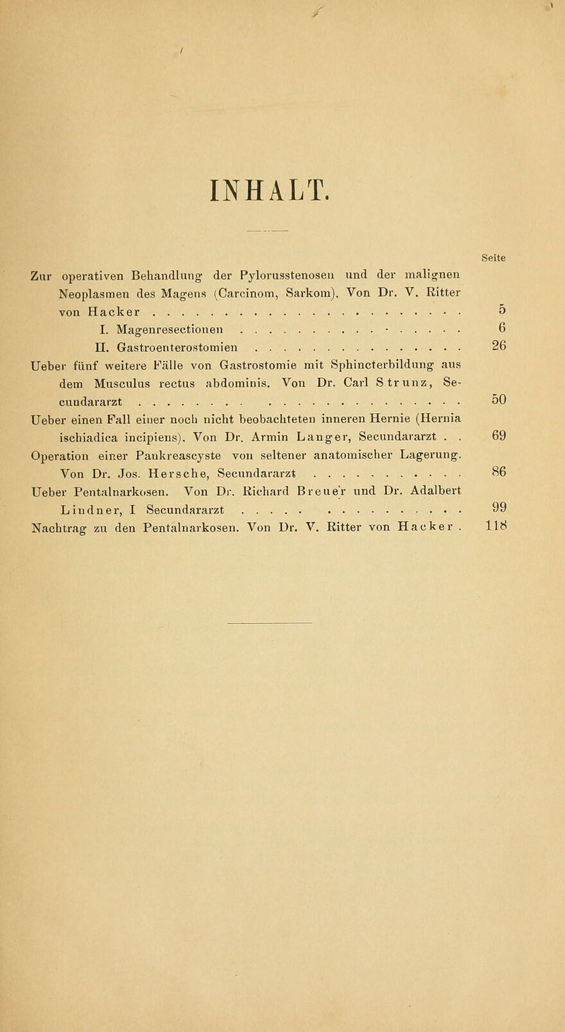 INHALT. Seite Zur operativen Behandlung der Pylorusstenosen und der malignen Neoplasmen des Magens (Carcinom, Sarkom). Von Dr. V. Ritter von Hacker 5 I. Magenresectionen - 6 n. Gastroenterostomien 26 lieber fünf wreitere Fälle von Gastrostomie mit Sphincterbildung aus dem Musculus rectus abdominis. Von Dr. Carl Strunz, Se- cuudararzt oO Ueber einen Fall einer nocb nicht beobachteten inneren Hernie (Hernia ischiadica incipiens). Von Dr. Armin Langer, Secundararzt . . 69 Operation einer Paukreascyste von seltener anatomischer Lagerung. Von Dr. Jos. Her sehe, Secundararzt 86 Ueber Pentalnarkosen. Von Dr. Richard Breuer und Dr. Adalbert Lindner, I Secundararzt 9
