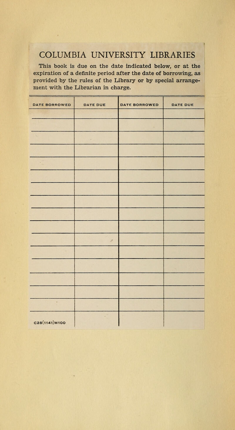 1 COLUMBIA UNIVERSIiY LIBRARIES This book is due on the date indicated below, or at the expiration of a definite period after the date of borrowing, as provided by the rules of the Library or by special arrange- ment with the Librarian in Charge. DATE BORROWED DATE DUE DATE BORROWED DATE DUE 1 ' ' i C28(i141)m100