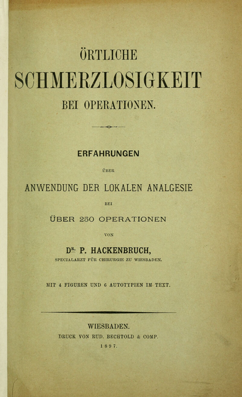 SCHMERZLOSIGKEIT BEI OPERATIONEN. ERFAHRUNGEN ANWENDUNG DER LOKALEN ANALGESIE BEI ÜBER 250 OPERATIONEN Dl^ P. HACKENBRUCH, SPECIALARZT FÜR CHIRURGIE ZU WIESBADEN. MIT 4 FIGÜEEN UND 6 AUTOTYPIEN IM TEXT. WIESBADEN. DRUCK VON RUD. BECHTOLD & COMP.