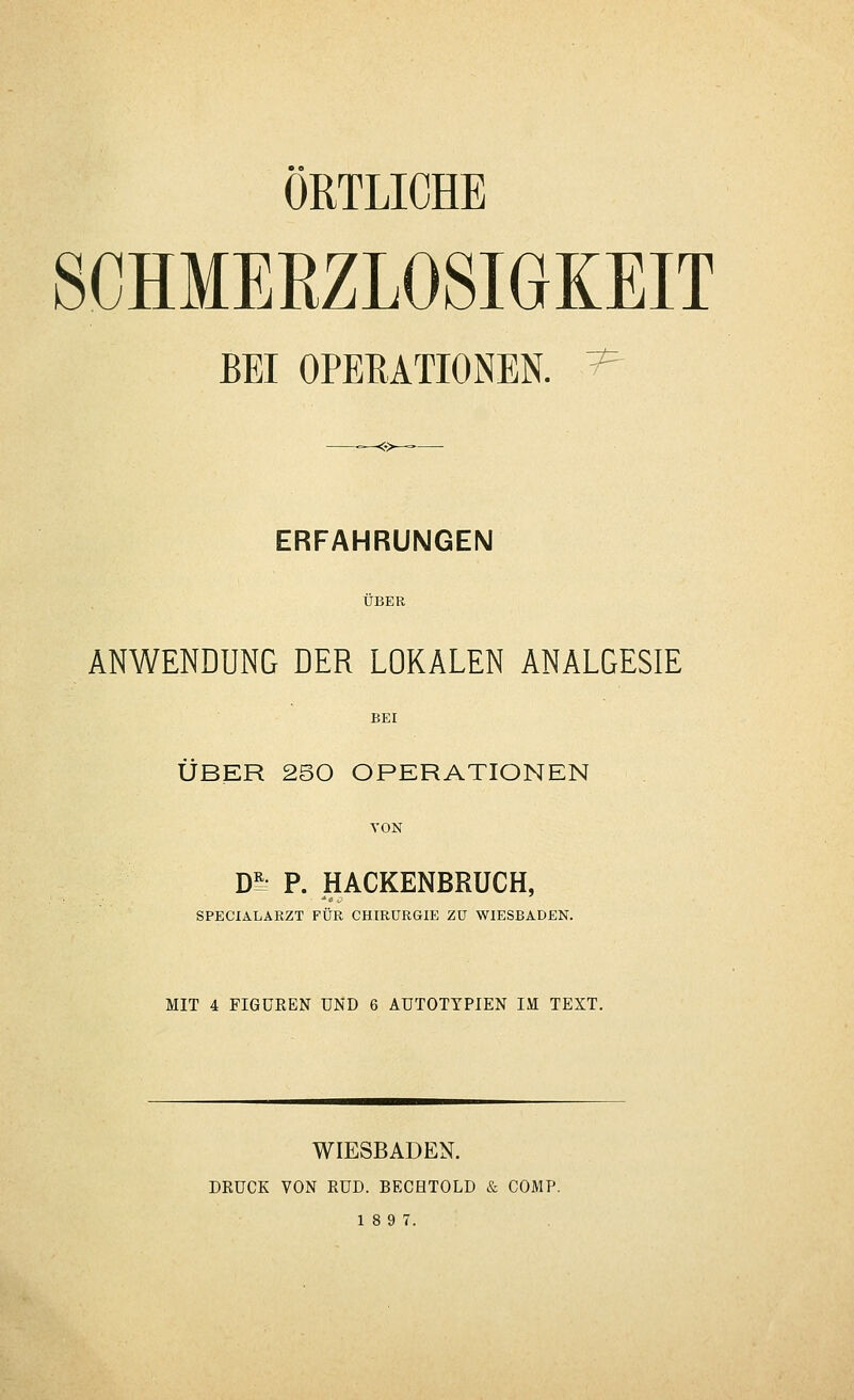SCHMEEZLOSIGKEIT BEI OPERATIONEN. ^ ERFAHRUNGEN ANWENDUNG DER LOKALEN ANALGESIE ÜBER 250 OPERATIONEN VON m P. HACKENBRÜCH, SPECIALARZT FÜR CHIRURGIE ZU WIESBADEN. MIT 4 FIGUREN UND 6 AUTOTYPIEN IM TEXT. WIESBADEN. DRUCK VON RUD. BECHTOLD & COMP.