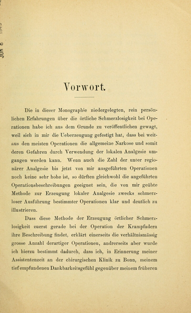 Vorwort. Die in dieser Monographie niedergelegten, rein persön- lichen Erfahrungen über die örtliche Schmerzlosigkeit bei Ope- rationen habe ich aus dem Grunde zu veröffentlichen gewagt, weil sich in mir die Ueberzeugung gefestigt hat, d-ass bei weit- aus den meisten Operationen die allgemeine Narkose und somit deren Gefahren durch Verwendung der lokalen Analgesie um- gangen werden kann. Wenn auch die Zahl der unter regio- närer Analgesie bis jetzt von mir ausgeführten Operationen noch keine sehr hohe ist, so dürften gleichwohl die angeführten Operationsbeschreibungen geeignet sein, die von mir geübte Methode zur Erzeugung lokaler Analgesie zwecks schmerz- loser Ausführung bestimmter Operationen klar und deutlich zu illustrieren. Dass diese Methode der Erzeugung örtlicher Schmerz- losigkeit zuerst gerade bei der Operation der Krampfadern ihre Beschreibung findet, erklärt einerseits die verhältnismässig grosse Anzahl derartiger Operationen, andrerseits aber wurde ich hierzu bestimmt dadurch, dass ich, in Erinnerung meiner Assistentenzeit an der chirurgischen Klinik zu Bonn, meinem tiefempfundenen Dankbarkeitsgefühl gegenüber meinem früheren