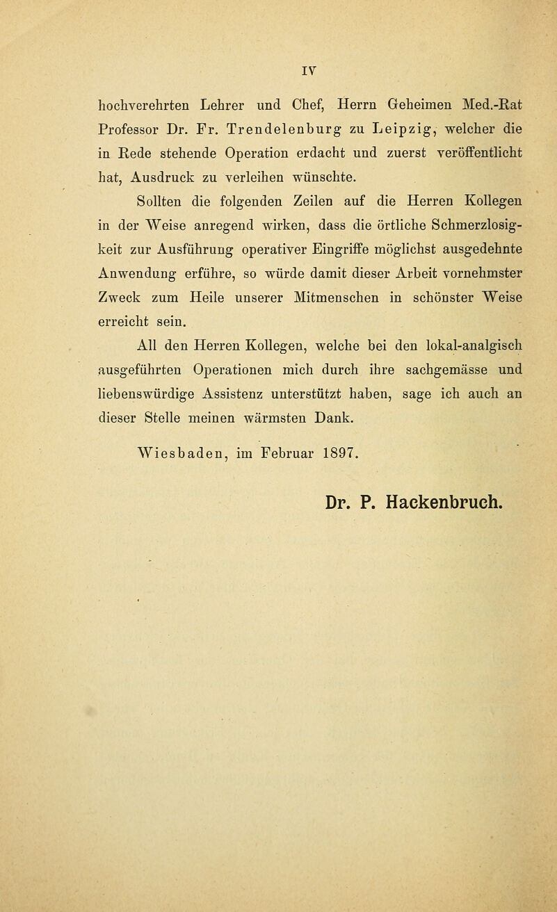 IV hochverehrten Lehrer und Chef, Herrn Geheimen Med.-Rat Professor Dr. Fr. Trendelenburg zu Leipzig, welcher die in Rede stehende Operation erdacht und zuerst veröffentlicht hat, Ausdruck zu verleihen wünschte. Sollten die folgenden Zeilen auf die Herren Kollegen in der Weise anregend wirken, dass die örtliche Schmerzlosig- keit zur Ausführung operativer Eingriffe möglichst ausgedehnte Anwendung erführe, so würde damit dieser Arbeit vornehmster Zweck zum Heile unserer Mitmenschen in schönster Weise erreicht sein. All den Herren Kollegen, welche bei den lokal-analgisch ausgeführten Operationen mich durch ihre sachgemässe und liebenswürdige Assistenz unterstützt haben, sage ich auch an dieser Stelle meinen wärmsten Dank. Wiesbaden, im Februar 1897. Dr. P. Hackenbruch.