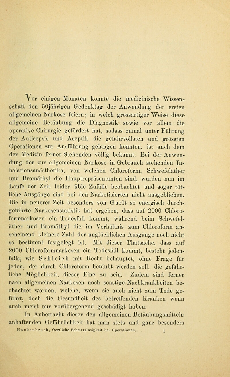 Vor einigen Monaten konnte die medizinische Wissen- schaft den 50jährigen Gedenktag der Anwendung der ersten allgemeinen Narkose feiern; in welch grossartiger Weise diese allgemeine Betäubung die Diagnostik sowie vor allem die operative Chirurgie gefördert hat, sodass zumal unter Führung der Antisepsis und Aseptik die gefahrvollsten und grössten Operationen zur Ausführung gelangen konnten, ist auch dem der Medizin ferner Stehenden völlig bekannt. Bei der Anwen- dung der zur allgemeinen Narkose in Gebrauch stehenden In- halationsanästhetika, von welchen Chloroform, Schwefeläther und Bromäthyl die Hauptrepräsentanten sind, wurden nun im Laufe der Zeit leider üble Zufälle beobachtet und sogar töt- liche Ausgänge sind bei den Narkotisierten nicht ausgeblieben. Die in neuerer Zeit besonders von Gurlt so energisch durch- geführte Narkosenstatistik hat ergeben, dass auf 2000 Chloro- formnarkosen ein Todesfall kommt, während beim Schwefel- äther und Bromäthyl die im Yerhältnis zum Chloroform an- scheinend kleinere Zahl der unglücklichen Ausgänge noch nicht so bestimmt festgelegt ist. Mit dieser Thatsache, dass auf 2000 Chloroformnarkosen ein Todesfall kommt, besteht jeden- falls, wie Schleich mit Recht behauptet, ohne Frage für jeden, der durch Chloroform betäubt werden soll, die gefähr- liche Möglichkeit, dieser Eine zu sein. Zudem sind ferner nach allgemeinen Narkosen noch sonstige Nachkrankheiten be- obachtet worden, welche, wenn sie auch nicht zum Tode ge- führt, doch die Gesundheit des betreffenden Kranken wenn auch meist nur vorübergehend geschädigt haben. In Anbetracht dieser den allgemeinen Betäubungsmitteln anhaftenden Gefährlichkeit hat man stets und ganz besonders