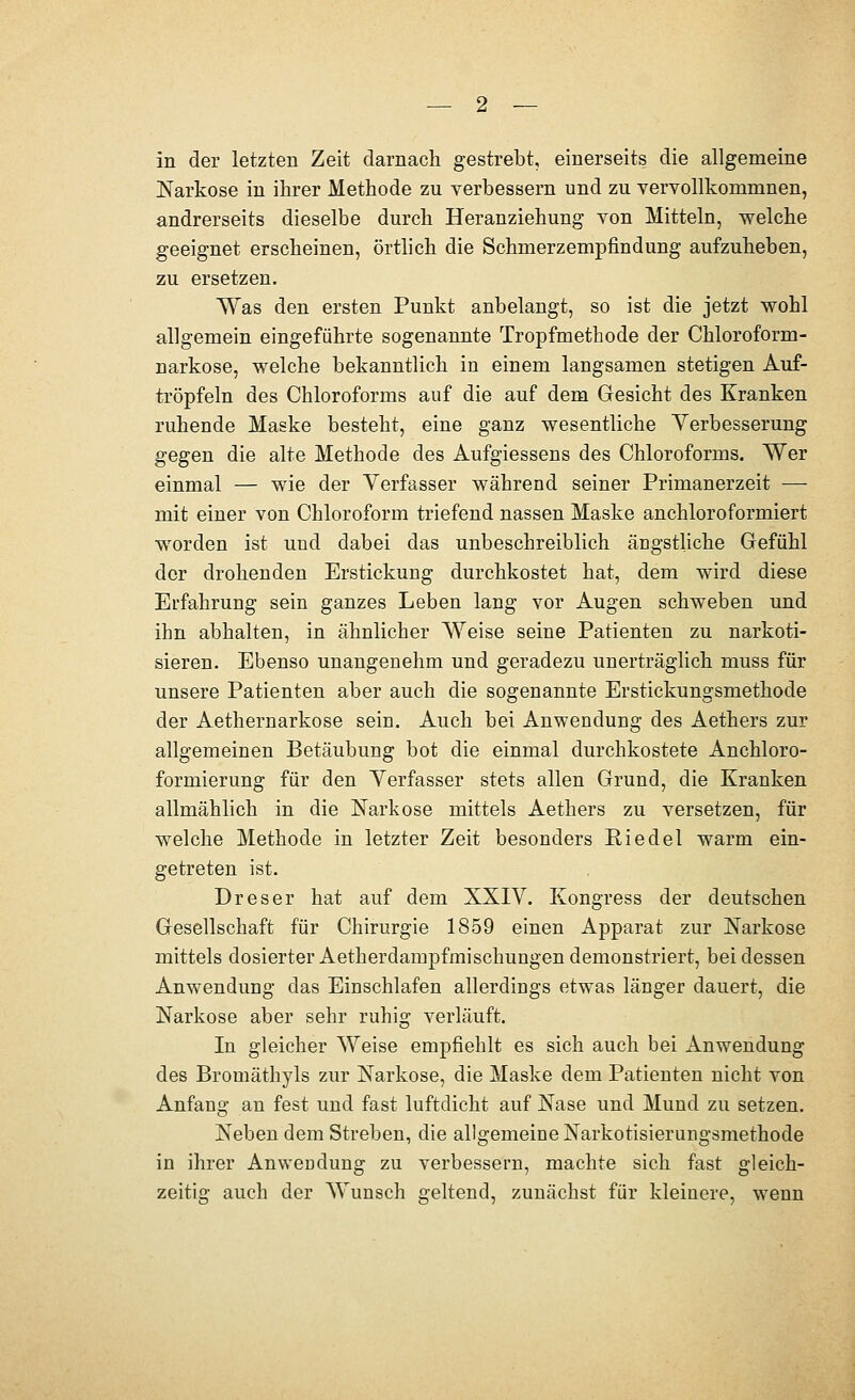 in der letzten Zeit darnach gestrebt, einerseits die allgemeine Narkose in ihrer Methode zu verbessern und zu vervollkommnen, andrerseits dieselbe durch Heranziehung von Mitteln, welche geeignet erscheinen, örtlich die Schmerzem^DÖndung aufzuheben, zu ersetzen. Was den ersten Punkt anbelangt, so ist die jetzt wohl allgemein eingeführte sogenannte Tropfmethode der Chloroform- narkose, welche bekanntlich in einem langsamen stetigen Auf- tröpfeln des Chloroforms auf die auf dem Gesicht des Kranken ruhende Maske besteht, eine ganz wesentliche Verbesserung gegen die alte Methode des Aufgiessens des Chloroforms. Wer einmal — wie der Verfasser während seiner Primanerzeit — mit einer von Chloroform triefend nassen Maske anchloroformiert worden ist und dabei das unbeschreiblich ängstliche Gefühl der drohenden Erstickung durchkostet hat, dem wird diese Erfahrung sein ganzes Leben lang vor Augen schweben und ihn abhalten, in ähnlicher Weise seine Patienten zu narkoti- sieren. Ebenso unangenehm und geradezu unerträglich muss für unsere Patienten aber auch die sogenannte Erstickungsmethode der Aethernarkose sein. Auch bei Anwendung des Aethers zur allgemeinen Betäubung bot die einmal durchkostete Anchloro- formierung für den Verfasser stets allen Grund, die Kranken allmählich in die Narkose mittels Aethers zu versetzen, für welche Methode in letzter Zeit besonders Ei edel warm ein- getreten ist. Dreser hat auf dem XXIV. Kongress der deutschen Gesellschaft für Chirurgie 1859 einen Apparat zur Narkose mittels dosierter Aetherdampfmischungen demonstriert, bei dessen Anwendung das Einschlafen allerdings etwas länger dauert, die Narkose aber sehr ruhig verläuft. In gleicher Weise empfiehlt es sich auch bei Anwendung des Bromäthyls zur Narkose, die Maske dem Patienten nicht von Anfang an fest und fast luftdicht auf Nase und Mund zu setzen. Neben dem Streben, die allgemeine Narkotisierungsmethode in ihrer Anwendung zu verbessern, machte sich fast gleich- zeitig auch der Wunsch geltend, zunächst für kleinere, wenn